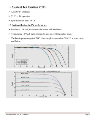 Imran Hussain,R#10E2-214011 Page 6
1.4 Standard Test Condition (STC)
 1,000W/m2 Irradiance
 25 ˚C cell temperature
 Spectrum at air mass of 1.5
1.5 Factors affecting the PV performance
 Irradiance : PV cell performance increases with irradiance
 Temperature : PV cell performance declines as cell temperature rises.
• The loss in power output at 70˚C , for example measured as (70 - 25) x temperature
coefficient.
 