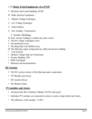 Imran Hussain,R#10E2-214011 Page 9
1.10 Major Parts/Equipments of a PVSP
 Electrical and Control Building (ECB)
 Major electrical equipment :
1. Medium Voltage Switchgear
2. Low Voltage Switchgear
3. Station Battery
4. Unit Auxiliary Transformers
 Inverter Buildings
 Each inverter building is divided into three rooms :
1. The low voltage switchgear room
2. the transformer room
3. The Ring Main Unit (RMU) room.
 The following major components are within the inverter building:
• Two Inverters
• Medium Voltage Step Up Transformer
• Inverter Building UPS
• RMU Switchgear
• Detectors and instrumentation.
DC System:
 The DC system consists of the following major components:
• PV Modules and Arrays
• DC Junction Boxes
• DC Breaker Panels
PV modules and Arrays
• Advanced thin film Cadmium Telluride (CdTe) solar panel .
• Individual PV modules are connected in series to create a string,Tabels and Arrays.
• The efficiency of the module ~11.88% .
 