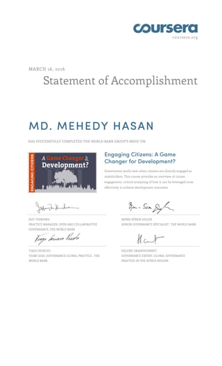 coursera.org
Statement of Accomplishment
MARCH 16, 2016
MD. MEHEDY HASAN
HAS SUCCESSFULLY COMPLETED THE WORLD BANK GROUP'S MOOC ON
Engaging Citizens: A Game
Changer for Development?
Government works best when citizens are directly engaged as
stakeholders. This course provides an overview of citizen
engagement, critical analyzing of how it can be leveraged most
effectively to achieve development outcomes.
JEFF THINDWA
PRACTICE MANAGER, OPEN AND COLLABORATIVE
GOVERNANCE, THE WORLD BANK
BJÖRN-SÖREN GIGLER
SENIOR GOVERNANCE SPECIALIST , THE WORLD BANK
TIAGO PEIXOTO
TEAM LEAD, GOVERNANCE GLOBAL PRACTICE , THE
WORLD BANK
HELENE GRANDVOINNET
GOVERNANCE EXPERT, GLOBAL GOVERNANCE
PRACTICE IN THE AFRICA REGION
 