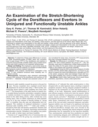 494 Volume 37 • Number 4 • December 2002
Journal of Athletic Training 2002;37(4):494–500
᭧ by the National Athletic Trainers’ Association, Inc
www.journalofathletictraining.org
An Examination of the Stretch-Shortening
Cycle of the Dorsiﬂexors and Evertors in
Uninjured and Functionally Unstable Ankles
Gary K. Porter, Jr*; Thomas W. Kaminski†; Brian Hatzel‡;
Michael E. Powers*; MaryBeth Horodyski*
*University of Florida, Gainesville, FL; †Southwest Missouri State University, Springﬁeld, MO;
‡Grand Valley State University, Allendale, MI
Gary K. Porter, Jr, MS, ATC/L, and Thomas W. Kaminski, PhD, ATC/R, contributed to conception and design; acquisition and
analysis and interpretation of the data; and drafting, critical revision, and ﬁnal approval of the article. Brian Hatzel, MS, ATC,
contributed to analysis and interpretation of the data and drafting, critical revision, and ﬁnal approval of the article. Michael E.
Powers, PhD, ATC/L, CSCS, contributed to conception and design; analysis and interpretation of the data; and critical revision
and ﬁnal approval of the article. MaryBeth Horodyski, EdD, ATC/L, contributed to conception and design; analysis and
interpretation of the data; and drafting, critical revision, and ﬁnal approval of the article.
Address correspondence to Thomas W. Kaminski, PhD, ATC/R, Sports Medicine & Athletic Training Department, Southwest
Missouri State University, 160 Professional Building, 901 South National Avenue, Springﬁeld, MO 65804. Address e-mail to
twk545f@smsu.edu.
Objective: To determine if there were differences in concen-
tric peak torque/body-weight (PT/BW) ratios and concentric
time to peak torque (TPT) of the dorsiﬂexors and evertors in
uninjured and functionally unstable ankles using a stretch-short-
ening cycle (SSC) protocol on an isokinetic dynamometer.
Design and Setting: We employed a case-control study de-
sign to examine the test subjects in a climate-controlled athletic
training/sports medicine research laboratory.
Subjects: Thirty subjects volunteered to participate in this
study, 15 with unilateral functional ankle instability and 15
matched controls.
Measurements: Participants were assessed isokinetically
using an SSC protocol for the dorsiﬂexors and evertors at 120
and 240Њ·sϪ1
, bilaterally. Strength was assessed using PT val-
ues normalized for body mass. Concentric TPT measurements
were also compared between the groups.
Results: No differences in concentric PT/BW ratios or con-
centric TPT were evident between the groups (P Ͼ .05). Ad-
ditionally, there were no differences in these measurements be-
tween the ankles for the same motion and speed between the
ankles in the subjects with functional instability.
Conclusions: Using the SSC protocol as a measure of ankle
function and the stretch-reﬂex phenomenon, we found no evi-
dence to support the notion that differences in strength and TPT
in the active, conscious state exist between those with func-
tional ankle instability and a group of healthy control subjects.
Key Words: stretch reﬂex, peak torque, time to peak torque,
isokinetics, plyometrics, chronic ankle dysfunction
I
nterest in ankle instability research has grown in the past few
years. Previous researchers have examined several factors
purported to be involved in this entity.1–5 Most recently, neu-
romuscular factors related to ankle instability have been evalu-
ated.6–10 The biomechanics of the ankle function to transfer forc-
es accepted during locomotion and produce a propulsive impetus
to maintain movement. In response to these continual demands
placed on the ankle during activity, ankle overload may occur,
causing injury. Once an athlete experiences an initial traumatic
event, he or she may continue to describe feelings of ‘‘giving
way’’ or instability long after pain and inﬂammation have dis-
appeared. This syndrome of continued dysfunction is termed
functional ankle instability (FAI).2,11–14 Ankle joint stability is
provided by both static and dynamic mechanisms. Dynamic joint
stability relies heavily on a properly functioning neuromuscular
communication network. Disruption in the pathway may predis-
pose the ankle to further injury and future instability.
Freeman et al11 suggested that a loss of neuromuscular con-
trol was responsible for the giving way associated with FAI.
Kaikkonen et al5 indicated that ankle proprioception is often
disrupted after an ankle-ligament injury, resulting in impaired
peripheral sensation. Having adequate peripheral feedback is
important for the maintenance of static and dynamic postural
stability of the body. Meanwhile, partial deafferentation of
joint afferent receptors is believed to alter the muscles’ ability
to provide joint stability via antagonist cocontraction and syn-
ergistic muscle activation.15 Baumhauer et al4 prospectively
investigated risk factors associated with susceptibility to lateral
ankle sprain. Generalized joint laxity, anatomical measure-
ments of the foot and ankle, anatomical alignment, and ankle-
ligament stability were not found to be signiﬁcant risk factors
leading to ankle injury. However, evertor-to-invertor and plan-
tar ﬂexor-to-dorsiﬂexor strength ratios were elevated in the
experimental group, indicating that altered antagonist strength
relationships may be responsible for the long-term disability.
Thus, neuromuscular control and force production are impor-
tant to maintaining adequate joint stabilization. A number of
studies have been conducted to examine strength and its re-
 