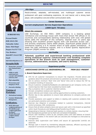 RESUME
SUBEESH M K
Personal Details:
DOB: 08-02-1984
Nationality: Indian
Status: Male/Single
Passport No:F5177136
Visa: Residence
Mob:00971-56-6147280
Email:
Info2subeesh@yahoo.co. in
Strengths/Skills
 Strong inter- personal
and communication
skills
 Ability to easily
understand new
concepts with minimum
refractory time
 High adaptability
 Perseverance and
Integrity to Work
 Innovative thinking
Trainings &
Workshops:
 Motivational training.
 Customer Relationship
Management.
Certifications,
 MCP( Microsoft
certified profession al
 MCAD(Microsoft
certified application
developer)
 MCSD (Microsoft
certified solution
developer
Abridge
Result-oriented, adaptable, self-motivated, and multilingual customer service
professional with good multitasking experience. An avid learner and a strong team
player, with competitive oral and written communication skills.
Career Summary
Current employment: Service Supervisor-Operations
(2009 April- Till date)
About the company
UAE Exchange, an ISO 9001: 2000 company is a leading global
remittance and exchange house with more than direct 700 offices in 31
countries and correspondent banking relationship with over 150 global
banks adds the strength of the company. Started over 32 years ago
showing with excellent growth figures with 138 branches across uae ,
and directly employees nearly 6000 people. Significant global player in
remittance holding a 6 % market share of total global remittance. It
leads the UAE remittance market, and is a Dubai Quality Appreciation
Program (DQAP) winner for 2006.
Job Profile
Talented, qualified and experienced banking professional with
strong analytical superior communication and handling complete
operations of the branch such as cash management, customer
service, administration, accounts, aml and fc dealing.
Experience profile
UAEEXCHANGE CENTRE LLC, ABUDHABIMALL BR. FROM 2013 -PRESENT
1. Branch Operations Supervisor.
 KYC for all customer transactions to ensure risk migration. Provide advice and
guidance about the products and services to customers as and when necessary.
 Aim to achieve minimum ‘Wait’ time and ‘Serve’ time and to reduce the TAT by
competent handling of resources.
 Ensure Customer complaints/feedbacks are addressed as per company norms, and
resolve Queries that have been escalated by branch staff.
 Play a proactive role in customer retention activity.
 Periodic competition analysis and reporting.
 Solicit referrals and initiate cross-selling opportunities to existing customers.
 Monitor day to day operations to ensure total adherence to company policies and
procedures.
 Provide assistance and support to tellers in dealing with customer problems that
are particularly sensitive and complex.
 Exercise due diligence in processes related to customer transactions, internal
control processes, AML compliances.
 Ensure that all tellers properly store and secure cash with in the branch as specified
within Vault Procedures and Safeguarding/Transferring of Cash.
 Responding to Internal / External Audit queries in a timely manner, ensuring that
the discrepancies pointed out by them are corrected immediately.
 Ensure cash handling is done as per company policy and cash balance at branch
and other valuables in the branch safe are secured and managed as instructed by
management.
 Exercise daily supervision over tellers and assure all appropriate controls are
observed.
 Manage cash in branch by maintaining adequate balances, efficient sourcing and
disposal of currencies and depositing cash to bank.
 
