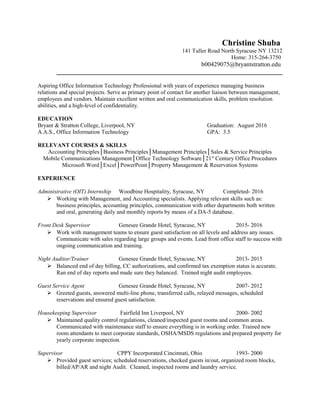Christine Shuba
141 Tuller Road North Syracuse NY 13212
Home: 315-264-3750
b00429075@bryantstratton.edu
________________________________________________________________________
Aspiring Office Information Technology Professional with years of experience managing business
relations and special projects. Serve as primary point of contact for another liaison between management,
employees and vendors. Maintain excellent written and oral communication skills, problem resolution
abilities, and a high-level of confidentiality.
EDUCATION
Bryant & Stratton College, Liverpool, NY Graduation: August 2016
A.A.S., Office Information Technology GPA: 3.5
RELEVANT COURSES & SKILLS
Accounting Principles│Business Principles│Management Principles│Sales & Service Principles
Mobile Communications Management│Office Technology Software│21st
Century Office Procedures
Microsoft Word│Excel│PowerPoint│Property Management & Reservation Systems
EXPERIENCE
Administrative (OIT) Internship Woodbine Hospitality, Syracuse, NY Completed- 2016
 Working with Management, and Accounting specialists. Applying relevant skills such as:
business principles, accounting principles, communication with other departments both written
and oral, generating daily and monthly reports by means of a DA-5 database.
Front Desk Supervisor Genesee Grande Hotel, Syracuse, NY 2015- 2016
 Work with management teams to ensure guest satisfaction on all levels and address any issues.
Communicate with sales regarding large groups and events. Lead front office staff to success with
ongoing communication and training.
Night Auditor/Trainer Genesee Grande Hotel, Syracuse, NY 2013- 2015
 Balanced end of day billing, CC authorizations, and confirmed tax exemption status is accurate.
Ran end of day reports and made sure they balanced. Trained night audit employees.
Guest Service Agent Genesee Grande Hotel, Syracuse, NY 2007- 2012
 Greeted guests, answered multi-line phone, transferred calls, relayed messages, scheduled
reservations and ensured guest satisfaction.
Housekeeping Supervisor Fairfield Inn Liverpool, NY 2000- 2002
 Maintained quality control regulations, cleaned/inspected guest rooms and common areas.
Communicated with maintenance staff to ensure everything is in working order. Trained new
room attendants to meet corporate standards, OSHA/MSDS regulations and prepared property for
yearly corporate inspection.
Supervisor CPPY Incorporated Cincinnati, Ohio 1993- 2000
 Provided guest services; scheduled reservations, checked guests in/out, organized room blocks,
billed/AP/AR and night Audit. Cleaned, inspected rooms and laundry service.
 