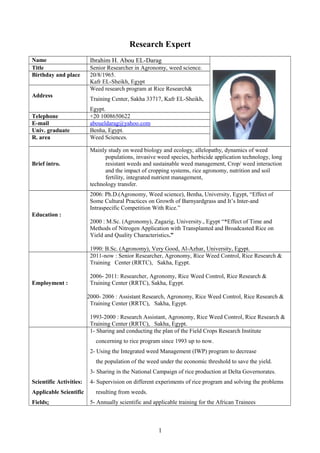 Research Expert
Name Ibrahim H. Abou EL-Darag
Title Senior Researcher in Agronomy, weed science.
Birthday and place 20/8/1965.
Kafr EL-Sheikh, Egypt
Address
Weed research program at Rice Research&
Training Center, Sakha 33717, Kafr EL-Sheikh,
Egypt.
Telephone +20 1008650622
E-mail aboueldarag@yahoo.com
Univ. graduate Benha, Egypt.
R. area Weed Sciences.
Brief intro.
Mainly study on weed biology and ecology, allelopathy, dynamics of weed
populations, invasive weed species, herbicide application technology, long
resistant weeds and sustainable weed management, Crop/ weed interaction
and the impact of cropping systems, rice agronomy, nutrition and soil
fertility, integrated nutrient management,
technology transfer.
Education :
2006: Ph.D.(Agronomy, Weed science), Benha, University, Egypt, “Effect of
Some Cultural Practices on Growth of Barnyardgrass and It’s Inter-and
Intraspecific Competition With Rice.”
2000 : M.Sc. (Agronomy), Zagazig, University., Egypt “*Effect of Time and
Methods of Nitrogen Application with Transplanted and Broadcasted Rice on
Yield and Quality Characteristics.”
1990: B.Sc. (Agronomy), Very Good, Al-Azhar, University, Egypt.
Employment :
2011-now : Senior Researcher, Agronomy, Rice Weed Control, Rice Research &
Training Center (RRTC), Sakha, Egypt.
2006- 2011: Researcher, Agronomy, Rice Weed Control, Rice Research &
Training Center (RRTC), Sakha, Egypt.
2000- 2006 : Assistant Research, Agronomy, Rice Weed Control, Rice Research &
Training Center (RRTC), Sakha, Egypt.
1993-2000 : Research Assistant, Agronomy, Rice Weed Control, Rice Research &
Training Center (RRTC), Sakha, Egypt.
Scientific Activities:
Applicable Scientific
Fields:
1- Sharing and conducting the plan of the Field Crops Research Institute
concerning to rice program since 1993 up to now.
2- Using the Integrated weed Management (IWP) program to decrease
the population of the weed under the economic threshold to save the yield.
3- Sharing in the National Campaign of rice production at Delta Governorates.
4- Supervision on different experiments of rice program and solving the problems
resulting from weeds.
5- Annually scientific and applicable training for the African Trainees
1
 