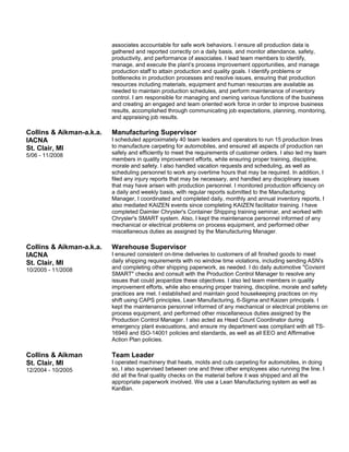 Collins & Aikman-a.k.a.
IACNA
St. Clair, MI
5/06 - 11/2008
associates accountable for safe work behaviors. I ensure all production data is
gathered and reported correctly on a daily basis, and monitor attendance, safety,
productivity, and performance of associates. I lead team members to identify,
manage, and execute the plant’s process improvement opportunities, and manage
production staff to attain production and quality goals. I identify problems or
bottlenecks in production processes and resolve issues, ensuring that production
resources including materials, equipment and human resources are available as
needed to maintain production schedules, and perform maintenance of inventory
control. I am responsible for managing and owning various functions of the business
and creating an engaged and team oriented work force in order to improve business
results, accomplished through communicating job expectations, planning, monitoring,
and appraising job results.
Manufacturing Supervisor
I scheduled approximately 40 team leaders and operators to run 15 production lines
to manufacture carpeting for automobiles, and ensured all aspects of production ran
safely and efficiently to meet the requirements of customer orders. I also led my team
members in quality improvement efforts, while ensuring proper training, discipline,
morale and safety. I also handled vacation requests and scheduling, as well as
scheduling personnel to work any overtime hours that may be required. In addition, I
filed any injury reports that may be necessary, and handled any disciplinary issues
that may have arisen with production personnel. I monitored production efficiency on
a daily and weekly basis, with regular reports submitted to the Manufacturing
Manager, I coordinated and completed daily, monthly and annual inventory reports, I
also mediated KAIZEN events since completing KAIZEN facilitator training. I have
completed Daimler Chrysler's Container Shipping training seminar, and worked with
Chrysler's SMART system. Also, I kept the maintenance personnel informed of any
mechanical or electrical problems on process equipment, and performed other
miscellaneous duties as assigned by the Manufacturing Manager.
Collins & Aikman-a.k.a.
IACNA
St. Clair, MI
10/2005 - 11/2008
Warehouse Supervisor
I ensured consistent on-time deliveries to customers of all finished goods to meet
daily shipping requirements with no window time violations, including sending ASN's
and completing other shipping paperwork, as needed. I do daily automotive "Covisint
SMART" checks and consult with the Production Control Manager to resolve any
issues that could jeopardize these objectives. I also led team members in quality
improvement efforts, while also ensuring proper training, discipline, morale and safety
practices are met. I established and maintain good housekeeping practices on my
shift using CAPS principles, Lean Manufacturing, 6-Sigma and Kaizen principals. I
kept the maintenance personnel informed of any mechanical or electrical problems on
process equipment, and performed other miscellaneous duties assigned by the
Production Control Manager. I also acted as Head Count Coordinator during
emergency plant evacuations, and ensure my department was compliant with all TS-
16949 and ISO-14001 policies and standards, as well as all EEO and Affirmative
Action Plan policies.
Collins & Aikman
St. Clair, MI
12/2004 - 10/2005
Team Leader
I operated machinery that heats, molds and cuts carpeting for automobiles, in doing
so, I also supervised between one and three other employees also running the line. I
did all the final quality checks on the material before it was shipped and all the
appropriate paperwork involved. We use a Lean Manufacturing system as well as
KanBan.
 