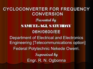 CYCLOCONVERTER FOR FREQUENCYCYCLOCONVERTER FOR FREQUENCY
CONVERSIONCONVERSION
Presented byPresented by
SAMUEL-AGI, SATURDAYSAMUEL-AGI, SATURDAY
06H/0600/EE06H/0600/EE
Department of Electrical and ElectronicsDepartment of Electrical and Electronics
Engineering [Telecommunications option]Engineering [Telecommunications option]
Federal Polytechnic Nekede Owerri.Federal Polytechnic Nekede Owerri.
Supervised bySupervised by
Engr. R. N. OgbonnaEngr. R. N. Ogbonna
 