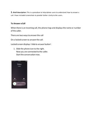 1. Brief description: This is a procedure to help Iphone users to understand how to answer a
call. I have included screenshots to provide further clarity to the users.
To Answer aCall
When there is an incoming call, the phonerings and displays the name or number
of the caller.
There are two ways to answer the call
On a locked screen to answer the call:
Locked screen displays ‘slideto answer button’.
1. Slide the phone icon to the right.
Now you are connected to the caller.
Start the conversation now.
 