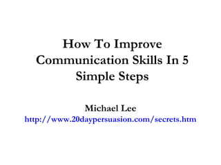 How To Improve
Communication Skills In 5
Simple Steps
Michael Lee
http://www.20daypersuasion.com/secrets.htm
 