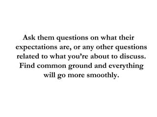 Ask them questions on what their
expectations are, or any other questions
related to what you’re about to discuss.
Find common ground and everything
will go more smoothly.
 