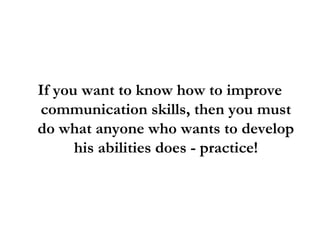 If you want to know how to improve
communication skills, then you must
do what anyone who wants to develop
his abilities does - practice!
 