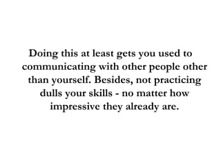 Doing this at least gets you used to
communicating with other people other
than yourself. Besides, not practicing
dulls your skills - no matter how
impressive they already are.
 