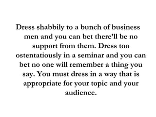 Dress shabbily to a bunch of business
men and you can bet there’ll be no
support from them. Dress too
ostentatiously in a seminar and you can
bet no one will remember a thing you
say. You must dress in a way that is
appropriate for your topic and your
audience.
 