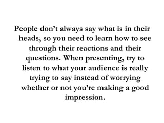People don’t always say what is in their
heads, so you need to learn how to see
through their reactions and their
questions. When presenting, try to
listen to what your audience is really
trying to say instead of worrying
whether or not you’re making a good
impression.
 