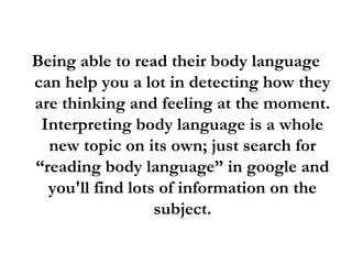Being able to read their body language
can help you a lot in detecting how they
are thinking and feeling at the moment.
Interpreting body language is a whole
new topic on its own; just search for
“reading body language” in google and
you'll find lots of information on the
subject.
 
