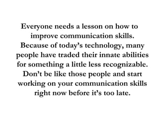 Everyone needs a lesson on how to
improve communication skills.
Because of today’s technology, many
people have traded their innate abilities
for something a little less recognizable.
Don’t be like those people and start
working on your communication skills
right now before it’s too late.
 