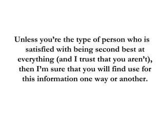 Unless you’re the type of person who is
satisfied with being second best at
everything (and I trust that you aren’t),
then I’m sure that you will find use for
this information one way or another.
 