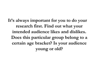 It’s always important for you to do your
research first. Find out what your
intended audience likes and dislikes.
Does this particular group belong to a
certain age bracket? Is your audience
young or old?
 