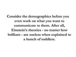 Consider the demographics before you
even work on what you want to
communicate to them. After all,
Einstein’s theories - no matter how
brilliant - are useless when explained to
a bunch of toddlers.
 