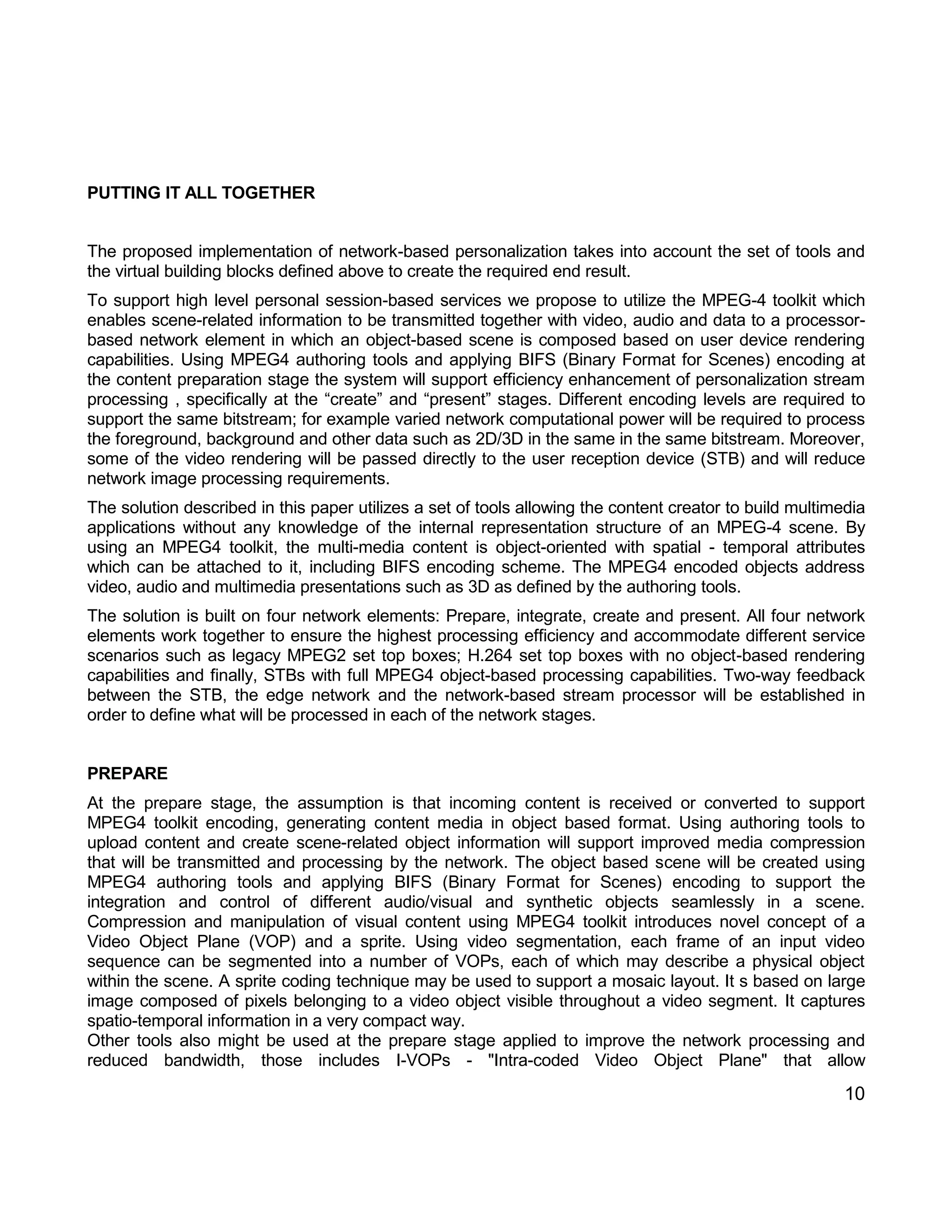 10 
PUTTING IT ALL TOGETHER 
The proposed implementation of network-based personalization takes into account the set of tools and the virtual building blocks defined above to create the required end result. 
To support high level personal session-based services we propose to utilize the MPEG-4 toolkit which enables scene-related information to be transmitted together with video, audio and data to a processor- based network element in which an object-based scene is composed based on user device rendering capabilities. Using MPEG4 authoring tools and applying BIFS (Binary Format for Scenes) encoding at the content preparation stage the system will support efficiency enhancement of personalization stream processing , specifically at the “create” and “present” stages. Different encoding levels are required to support the same bitstream; for example varied network computational power will be required to process the foreground, background and other data such as 2D/3D in the same in the same bitstream. Moreover, some of the video rendering will be passed directly to the user reception device (STB) and will reduce network image processing requirements. 
The solution described in this paper utilizes a set of tools allowing the content creator to build multimedia applications without any knowledge of the internal representation structure of an MPEG-4 scene. By using an MPEG4 toolkit, the multi-media content is object-oriented with spatial - temporal attributes which can be attached to it, including BIFS encoding scheme. The MPEG4 encoded objects address video, audio and multimedia presentations such as 3D as defined by the authoring tools. 
The solution is built on four network elements: Prepare, integrate, create and present. All four network elements work together to ensure the highest processing efficiency and accommodate different service scenarios such as legacy MPEG2 set top boxes; H.264 set top boxes with no object-based rendering capabilities and finally, STBs with full MPEG4 object-based processing capabilities. Two-way feedback between the STB, the edge network and the network-based stream processor will be established in order to define what will be processed in each of the network stages. 
PREPARE 
At the prepare stage, the assumption is that incoming content is received or converted to support MPEG4 toolkit encoding, generating content media in object based format. Using authoring tools to upload content and create scene-related object information will support improved media compression that will be transmitted and processing by the network. The object based scene will be created using MPEG4 authoring tools and applying BIFS (Binary Format for Scenes) encoding to support the integration and control of different audio/visual and synthetic objects seamlessly in a scene. Compression and manipulation of visual content using MPEG4 toolkit introduces novel concept of a Video Object Plane (VOP) and a sprite. Using video segmentation, each frame of an input video sequence can be segmented into a number of VOPs, each of which may describe a physical object within the scene. A sprite coding technique may be used to support a mosaic layout. It s based on large image composed of pixels belonging to a video object visible throughout a video segment. It captures spatio-temporal information in a very compact way. 
Other tools also might be used at the prepare stage applied to improve the network processing and reduced bandwidth, those includes I-VOPs - "Intra-coded Video Object Plane" that allow  