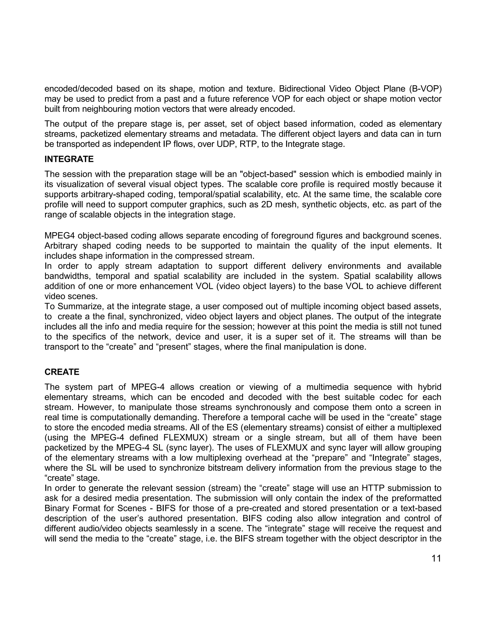 11 
encoded/decoded based on its shape, motion and texture. Bidirectional Video Object Plane (B-VOP) may be used to predict from a past and a future reference VOP for each object or shape motion vector built from neighbouring motion vectors that were already encoded. 
The output of the prepare stage is, per asset, set of object based information, coded as elementary streams, packetized elementary streams and metadata. The different object layers and data can in turn be transported as independent IP flows, over UDP, RTP, to the Integrate stage. 
INTEGRATE 
The session with the preparation stage will be an "object-based" session which is embodied mainly in its visualization of several visual object types. The scalable core profile is required mostly because it supports arbitrary-shaped coding, temporal/spatial scalability, etc. At the same time, the scalable core profile will need to support computer graphics, such as 2D mesh, synthetic objects, etc. as part of the range of scalable objects in the integration stage. 
MPEG4 object-based coding allows separate encoding of foreground figures and background scenes. Arbitrary shaped coding needs to be supported to maintain the quality of the input elements. It includes shape information in the compressed stream. 
In order to apply stream adaptation to support different delivery environments and available bandwidths, temporal and spatial scalability are included in the system. Spatial scalability allows addition of one or more enhancement VOL (video object layers) to the base VOL to achieve different video scenes. 
To Summarize, at the integrate stage, a user composed out of multiple incoming object based assets, to create a the final, synchronized, video object layers and object planes. The output of the integrate includes all the info and media require for the session; however at this point the media is still not tuned to the specifics of the network, device and user, it is a super set of it. The streams will than be transport to the “create” and “present” stages, where the final manipulation is done. 
CREATE 
The system part of MPEG-4 allows creation or viewing of a multimedia sequence with hybrid elementary streams, which can be encoded and decoded with the best suitable codec for each stream. However, to manipulate those streams synchronously and compose them onto a screen in real time is computationally demanding. Therefore a temporal cache will be used in the “create” stage to store the encoded media streams. All of the ES (elementary streams) consist of either a multiplexed (using the MPEG-4 defined FLEXMUX) stream or a single stream, but all of them have been packetized by the MPEG-4 SL (sync layer). The uses of FLEXMUX and sync layer will allow grouping of the elementary streams with a low multiplexing overhead at the “prepare” and “Integrate” stages, where the SL will be used to synchronize bitstream delivery information from the previous stage to the “create” stage. 
In order to generate the relevant session (stream) the “create” stage will use an HTTP submission to ask for a desired media presentation. The submission will only contain the index of the preformatted Binary Format for Scenes - BIFS for those of a pre-created and stored presentation or a text-based description of the user’s authored presentation. BIFS coding also allow integration and control of different audio/video objects seamlessly in a scene. The “integrate” stage will receive the request and will send the media to the “create” stage, i.e. the BIFS stream together with the object descriptor in the  