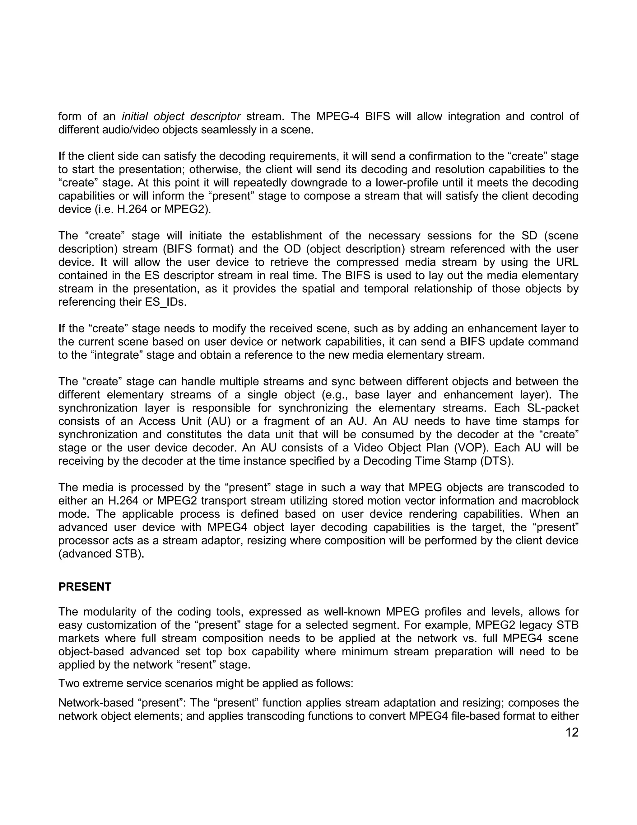 12 
form of an initial object descriptor stream. The MPEG-4 BIFS will allow integration and control of different audio/video objects seamlessly in a scene. 
If the client side can satisfy the decoding requirements, it will send a confirmation to the “create” stage to start the presentation; otherwise, the client will send its decoding and resolution capabilities to the “create” stage. At this point it will repeatedly downgrade to a lower-profile until it meets the decoding capabilities or will inform the “present” stage to compose a stream that will satisfy the client decoding device (i.e. H.264 or MPEG2). 
The “create” stage will initiate the establishment of the necessary sessions for the SD (scene description) stream (BIFS format) and the OD (object description) stream referenced with the user device. It will allow the user device to retrieve the compressed media stream by using the URL contained in the ES descriptor stream in real time. The BIFS is used to lay out the media elementary stream in the presentation, as it provides the spatial and temporal relationship of those objects by referencing their ES_IDs. 
If the “create” stage needs to modify the received scene, such as by adding an enhancement layer to the current scene based on user device or network capabilities, it can send a BIFS update command to the “integrate” stage and obtain a reference to the new media elementary stream. 
The “create” stage can handle multiple streams and sync between different objects and between the different elementary streams of a single object (e.g., base layer and enhancement layer). The synchronization layer is responsible for synchronizing the elementary streams. Each SL-packet consists of an Access Unit (AU) or a fragment of an AU. An AU needs to have time stamps for synchronization and constitutes the data unit that will be consumed by the decoder at the “create” stage or the user device decoder. An AU consists of a Video Object Plan (VOP). Each AU will be receiving by the decoder at the time instance specified by a Decoding Time Stamp (DTS). 
The media is processed by the “present” stage in such a way that MPEG objects are transcoded to either an H.264 or MPEG2 transport stream utilizing stored motion vector information and macroblock mode. The applicable process is defined based on user device rendering capabilities. When an advanced user device with MPEG4 object layer decoding capabilities is the target, the “present” processor acts as a stream adaptor, resizing where composition will be performed by the client device (advanced STB). 
PRESENT 
The modularity of the coding tools, expressed as well-known MPEG profiles and levels, allows for easy customization of the “present” stage for a selected segment. For example, MPEG2 legacy STB markets where full stream composition needs to be applied at the network vs. full MPEG4 scene object-based advanced set top box capability where minimum stream preparation will need to be applied by the network “resent” stage. 
Two extreme service scenarios might be applied as follows: 
Network-based “present”: The “present” function applies stream adaptation and resizing; composes the network object elements; and applies transcoding functions to convert MPEG4 file-based format to either  