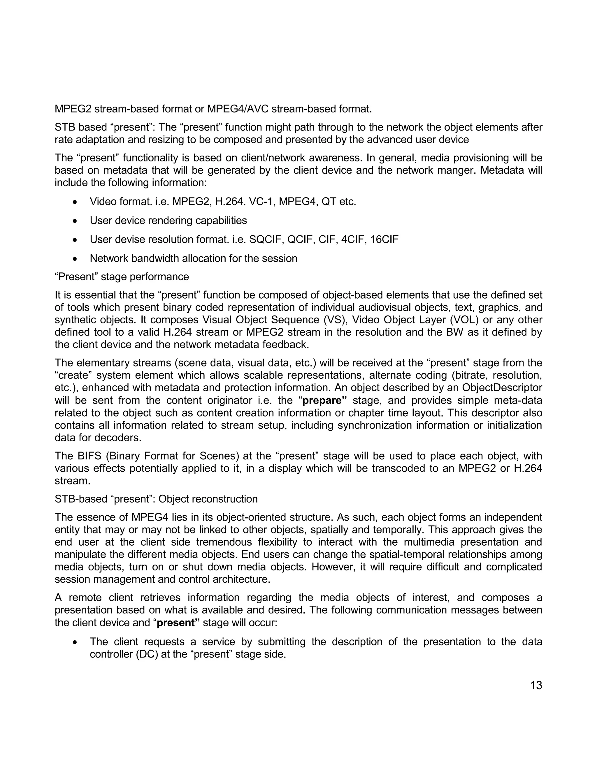 13 
MPEG2 stream-based format or MPEG4/AVC stream-based format. 
STB based “present”: The “present” function might path through to the network the object elements after rate adaptation and resizing to be composed and presented by the advanced user device 
The “present” functionality is based on client/network awareness. In general, media provisioning will be based on metadata that will be generated by the client device and the network manger. Metadata will include the following information: 
 Video format. i.e. MPEG2, H.264. VC-1, MPEG4, QT etc. 
 User device rendering capabilities 
 User devise resolution format. i.e. SQCIF, QCIF, CIF, 4CIF, 16CIF 
 Network bandwidth allocation for the session 
“Present” stage performance 
It is essential that the “present” function be composed of object-based elements that use the defined set of tools which present binary coded representation of individual audiovisual objects, text, graphics, and synthetic objects. It composes Visual Object Sequence (VS), Video Object Layer (VOL) or any other defined tool to a valid H.264 stream or MPEG2 stream in the resolution and the BW as it defined by the client device and the network metadata feedback. 
The elementary streams (scene data, visual data, etc.) will be received at the “present” stage from the “create” system element which allows scalable representations, alternate coding (bitrate, resolution, etc.), enhanced with metadata and protection information. An object described by an ObjectDescriptor will be sent from the content originator i.e. the “prepare” stage, and provides simple meta-data related to the object such as content creation information or chapter time layout. This descriptor also contains all information related to stream setup, including synchronization information or initialization data for decoders. 
The BIFS (Binary Format for Scenes) at the “present” stage will be used to place each object, with various effects potentially applied to it, in a display which will be transcoded to an MPEG2 or H.264 stream. 
STB-based “present”: Object reconstruction 
The essence of MPEG4 lies in its object-oriented structure. As such, each object forms an independent entity that may or may not be linked to other objects, spatially and temporally. This approach gives the end user at the client side tremendous flexibility to interact with the multimedia presentation and manipulate the different media objects. End users can change the spatial-temporal relationships among media objects, turn on or shut down media objects. However, it will require difficult and complicated session management and control architecture. 
A remote client retrieves information regarding the media objects of interest, and composes a presentation based on what is available and desired. The following communication messages between the client device and “present” stage will occur: 
 The client requests a service by submitting the description of the presentation to the data controller (DC) at the “present” stage side.  