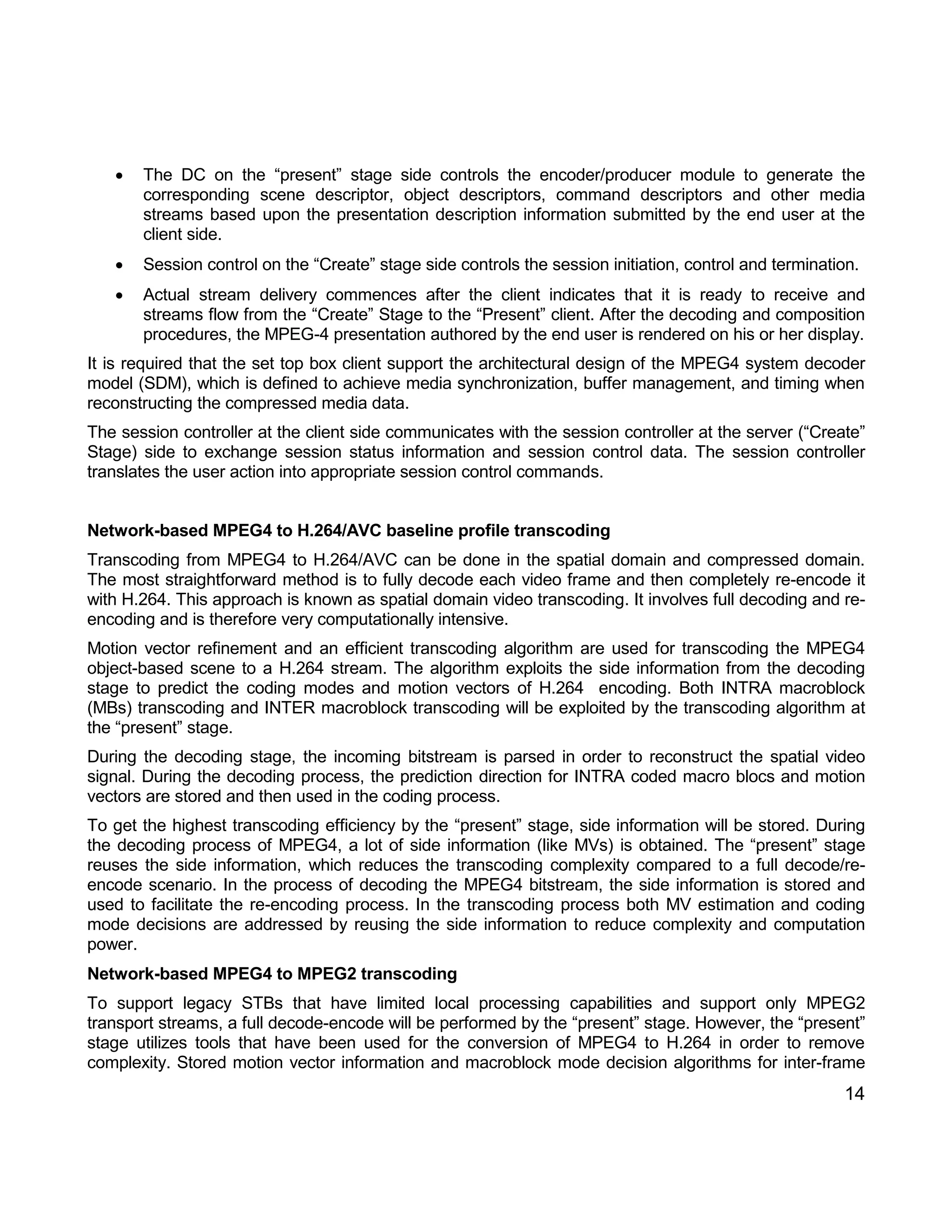 14 
 The DC on the “present” stage side controls the encoder/producer module to generate the corresponding scene descriptor, object descriptors, command descriptors and other media streams based upon the presentation description information submitted by the end user at the client side. 
 Session control on the “Create” stage side controls the session initiation, control and termination. 
 Actual stream delivery commences after the client indicates that it is ready to receive and streams flow from the “Create” Stage to the “Present” client. After the decoding and composition procedures, the MPEG-4 presentation authored by the end user is rendered on his or her display. 
It is required that the set top box client support the architectural design of the MPEG4 system decoder model (SDM), which is defined to achieve media synchronization, buffer management, and timing when reconstructing the compressed media data. 
The session controller at the client side communicates with the session controller at the server (“Create” Stage) side to exchange session status information and session control data. The session controller translates the user action into appropriate session control commands. 
Network-based MPEG4 to H.264/AVC baseline profile transcoding 
Transcoding from MPEG4 to H.264/AVC can be done in the spatial domain and compressed domain. The most straightforward method is to fully decode each video frame and then completely re-encode it with H.264. This approach is known as spatial domain video transcoding. It involves full decoding and re- encoding and is therefore very computationally intensive. 
Motion vector refinement and an efficient transcoding algorithm are used for transcoding the MPEG4 object-based scene to a H.264 stream. The algorithm exploits the side information from the decoding stage to predict the coding modes and motion vectors of H.264 encoding. Both INTRA macroblock (MBs) transcoding and INTER macroblock transcoding will be exploited by the transcoding algorithm at the “present” stage. 
During the decoding stage, the incoming bitstream is parsed in order to reconstruct the spatial video signal. During the decoding process, the prediction direction for INTRA coded macro blocs and motion vectors are stored and then used in the coding process. 
To get the highest transcoding efficiency by the “present” stage, side information will be stored. During the decoding process of MPEG4, a lot of side information (like MVs) is obtained. The “present” stage reuses the side information, which reduces the transcoding complexity compared to a full decode/re- encode scenario. In the process of decoding the MPEG4 bitstream, the side information is stored and used to facilitate the re-encoding process. In the transcoding process both MV estimation and coding mode decisions are addressed by reusing the side information to reduce complexity and computation power. 
Network-based MPEG4 to MPEG2 transcoding 
To support legacy STBs that have limited local processing capabilities and support only MPEG2 transport streams, a full decode-encode will be performed by the “present” stage. However, the “present” stage utilizes tools that have been used for the conversion of MPEG4 to H.264 in order to remove complexity. Stored motion vector information and macroblock mode decision algorithms for inter-frame  