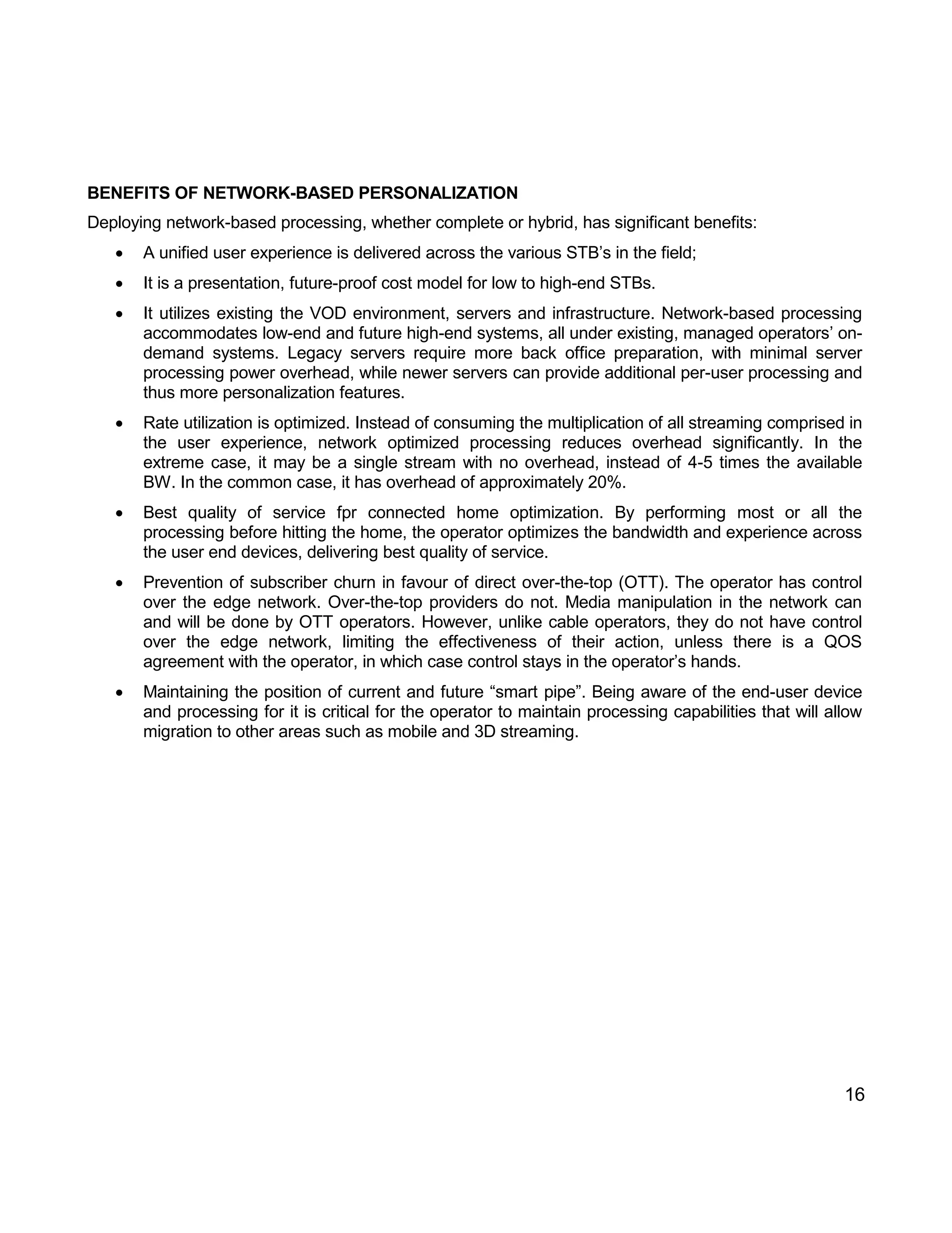 16 
BENEFITS OF NETWORK-BASED PERSONALIZATION 
Deploying network-based processing, whether complete or hybrid, has significant benefits: 
 A unified user experience is delivered across the various STB’s in the field; 
 It is a presentation, future-proof cost model for low to high-end STBs. 
 It utilizes existing the VOD environment, servers and infrastructure. Network-based processing accommodates low-end and future high-end systems, all under existing, managed operators’ on- demand systems. Legacy servers require more back office preparation, with minimal server processing power overhead, while newer servers can provide additional per-user processing and thus more personalization features. 
 Rate utilization is optimized. Instead of consuming the multiplication of all streaming comprised in the user experience, network optimized processing reduces overhead significantly. In the extreme case, it may be a single stream with no overhead, instead of 4-5 times the available BW. In the common case, it has overhead of approximately 20%. 
 Best quality of service fpr connected home optimization. By performing most or all the processing before hitting the home, the operator optimizes the bandwidth and experience across the user end devices, delivering best quality of service. 
 Prevention of subscriber churn in favour of direct over-the-top (OTT). The operator has control over the edge network. Over-the-top providers do not. Media manipulation in the network can and will be done by OTT operators. However, unlike cable operators, they do not have control over the edge network, limiting the effectiveness of their action, unless there is a QOS agreement with the operator, in which case control stays in the operator’s hands. 
 Maintaining the position of current and future “smart pipe”. Being aware of the end-user device and processing for it is critical for the operator to maintain processing capabilities that will allow migration to other areas such as mobile and 3D streaming. 
 