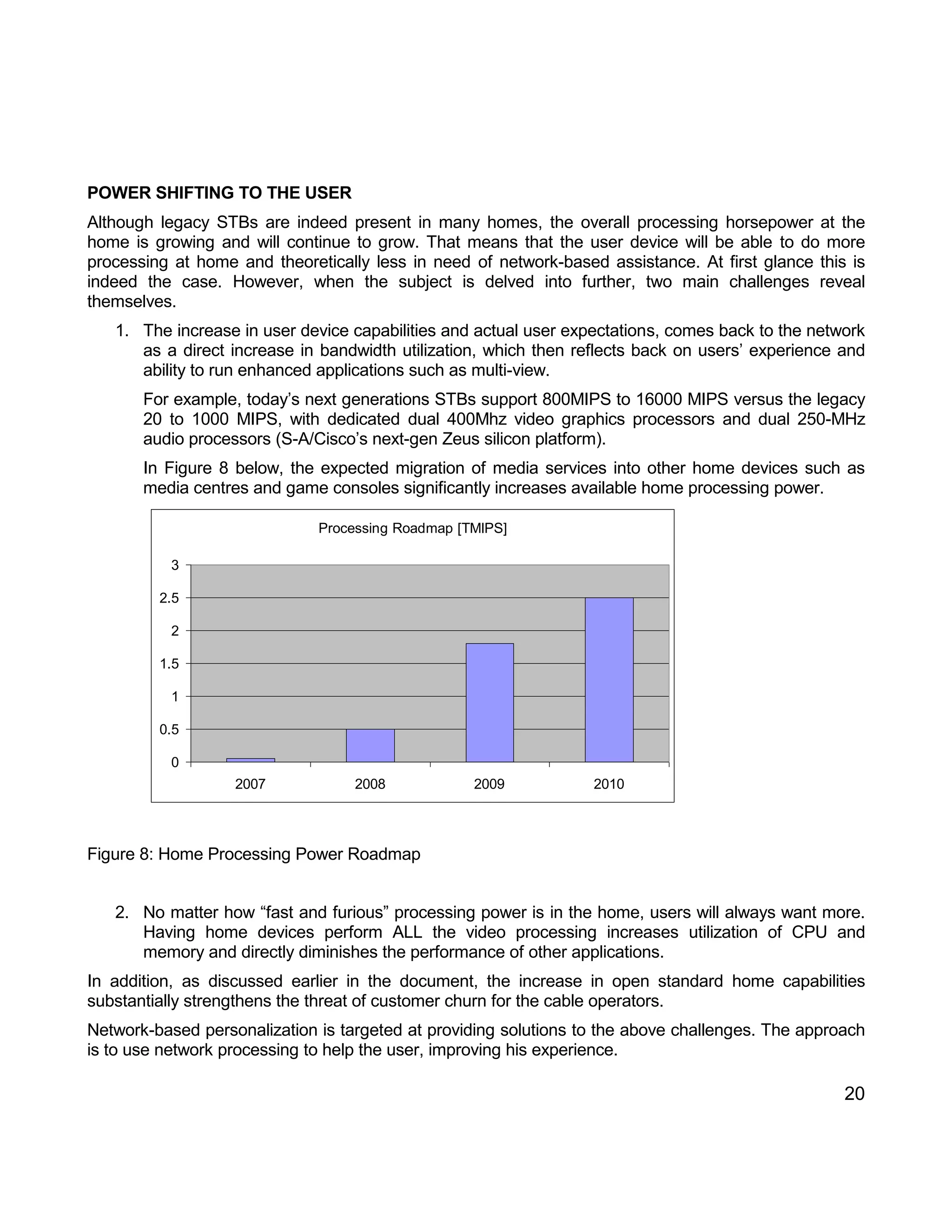 20 
POWER SHIFTING TO THE USER 
Although legacy STBs are indeed present in many homes, the overall processing horsepower at the 
home is growing and will continue to grow. That means that the user device will be able to do more 
processing at home and theoretically less in need of network-based assistance. At first glance this is 
indeed the case. However, when the subject is delved into further, two main challenges reveal 
themselves. 
1. The increase in user device capabilities and actual user expectations, comes back to the network 
as a direct increase in bandwidth utilization, which then reflects back on users’ experience and 
ability to run enhanced applications such as multi-view. 
For example, today’s next generations STBs support 800MIPS to 16000 MIPS versus the legacy 
20 to 1000 MIPS, with dedicated dual 400Mhz video graphics processors and dual 250-MHz 
audio processors (S-A/Cisco’s next-gen Zeus silicon platform). 
In Figure 8 below, the expected migration of media services into other home devices such as 
media centres and game consoles significantly increases available home processing power. 
Processing Roadmap [TMIPS] 
0 
0.5 
1 
1.5 
2 
2.5 
3 
2007 2008 2009 2010 
Figure 8: Home Processing Power Roadmap 
2. No matter how “fast and furious” processing power is in the home, users will always want more. 
Having home devices perform ALL the video processing increases utilization of CPU and 
memory and directly diminishes the performance of other applications. 
In addition, as discussed earlier in the document, the increase in open standard home capabilities 
substantially strengthens the threat of customer churn for the cable operators. 
Network-based personalization is targeted at providing solutions to the above challenges. The approach 
is to use network processing to help the user, improving his experience. 
 
