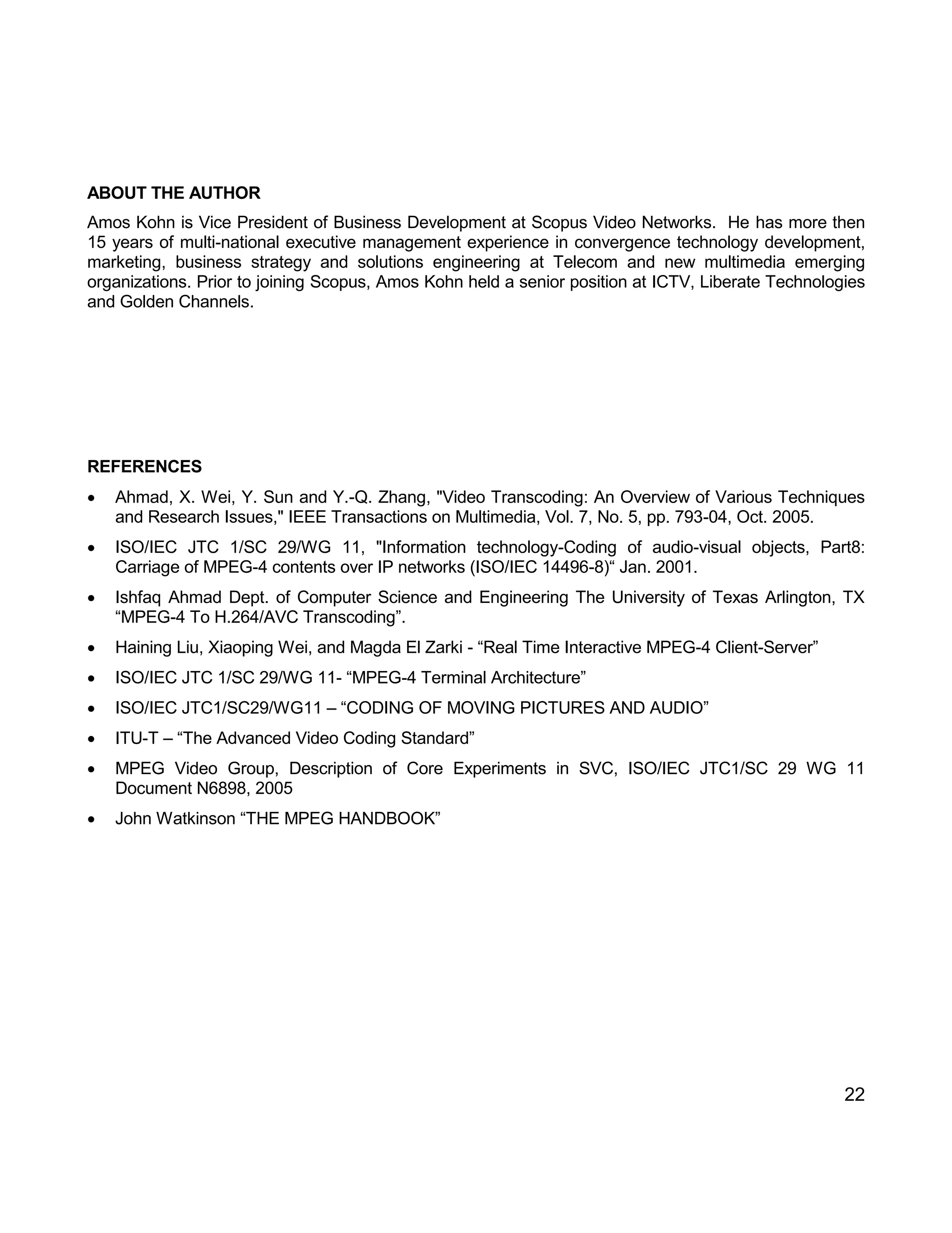 22 
ABOUT THE AUTHOR 
Amos Kohn is Vice President of Business Development at Scopus Video Networks. He has more then 15 years of multi-national executive management experience in convergence technology development, marketing, business strategy and solutions engineering at Telecom and new multimedia emerging organizations. Prior to joining Scopus, Amos Kohn held a senior position at ICTV, Liberate Technologies and Golden Channels. 
REFERENCES 
 Ahmad, X. Wei, Y. Sun and Y.-Q. Zhang, "Video Transcoding: An Overview of Various Techniques and Research Issues," IEEE Transactions on Multimedia, Vol. 7, No. 5, pp. 793-04, Oct. 2005. 
 ISO/IEC JTC 1/SC 29/WG 11, "Information technology-Coding of audio-visual objects, Part8: Carriage of MPEG-4 contents over IP networks (ISO/IEC 14496-8)“ Jan. 2001. 
 Ishfaq Ahmad Dept. of Computer Science and Engineering The University of Texas Arlington, TX “MPEG-4 To H.264/AVC Transcoding”. 
 Haining Liu, Xiaoping Wei, and Magda El Zarki - “Real Time Interactive MPEG-4 Client-Server” 
 ISO/IEC JTC 1/SC 29/WG 11- “MPEG-4 Terminal Architecture” 
 ISO/IEC JTC1/SC29/WG11 – “CODING OF MOVING PICTURES AND AUDIO” 
 ITU-T – “The Advanced Video Coding Standard” 
 MPEG Video Group, Description of Core Experiments in SVC, ISO/IEC JTC1/SC 29 WG 11 Document N6898, 2005 
 John Watkinson “THE MPEG HANDBOOK” 
 