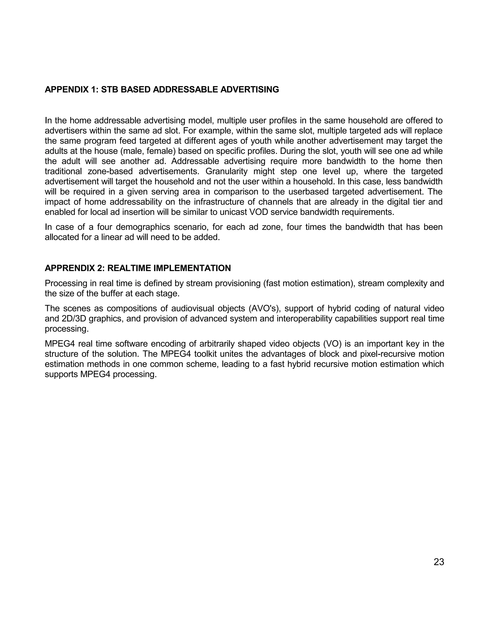 23 
APPENDIX 1: STB BASED ADDRESSABLE ADVERTISING 
In the home addressable advertising model, multiple user profiles in the same household are offered to advertisers within the same ad slot. For example, within the same slot, multiple targeted ads will replace the same program feed targeted at different ages of youth while another advertisement may target the adults at the house (male, female) based on specific profiles. During the slot, youth will see one ad while the adult will see another ad. Addressable advertising require more bandwidth to the home then traditional zone-based advertisements. Granularity might step one level up, where the targeted advertisement will target the household and not the user within a household. In this case, less bandwidth will be required in a given serving area in comparison to the userbased targeted advertisement. The impact of home addressability on the infrastructure of channels that are already in the digital tier and enabled for local ad insertion will be similar to unicast VOD service bandwidth requirements. 
In case of a four demographics scenario, for each ad zone, four times the bandwidth that has been allocated for a linear ad will need to be added. 
APPRENDIX 2: REALTIME IMPLEMENTATION 
Processing in real time is defined by stream provisioning (fast motion estimation), stream complexity and the size of the buffer at each stage. 
The scenes as compositions of audiovisual objects (AVO's), support of hybrid coding of natural video and 2D/3D graphics, and provision of advanced system and interoperability capabilities support real time processing. 
MPEG4 real time software encoding of arbitrarily shaped video objects (VO) is an important key in the structure of the solution. The MPEG4 toolkit unites the advantages of block and pixel-recursive motion estimation methods in one common scheme, leading to a fast hybrid recursive motion estimation which supports MPEG4 processing. 

