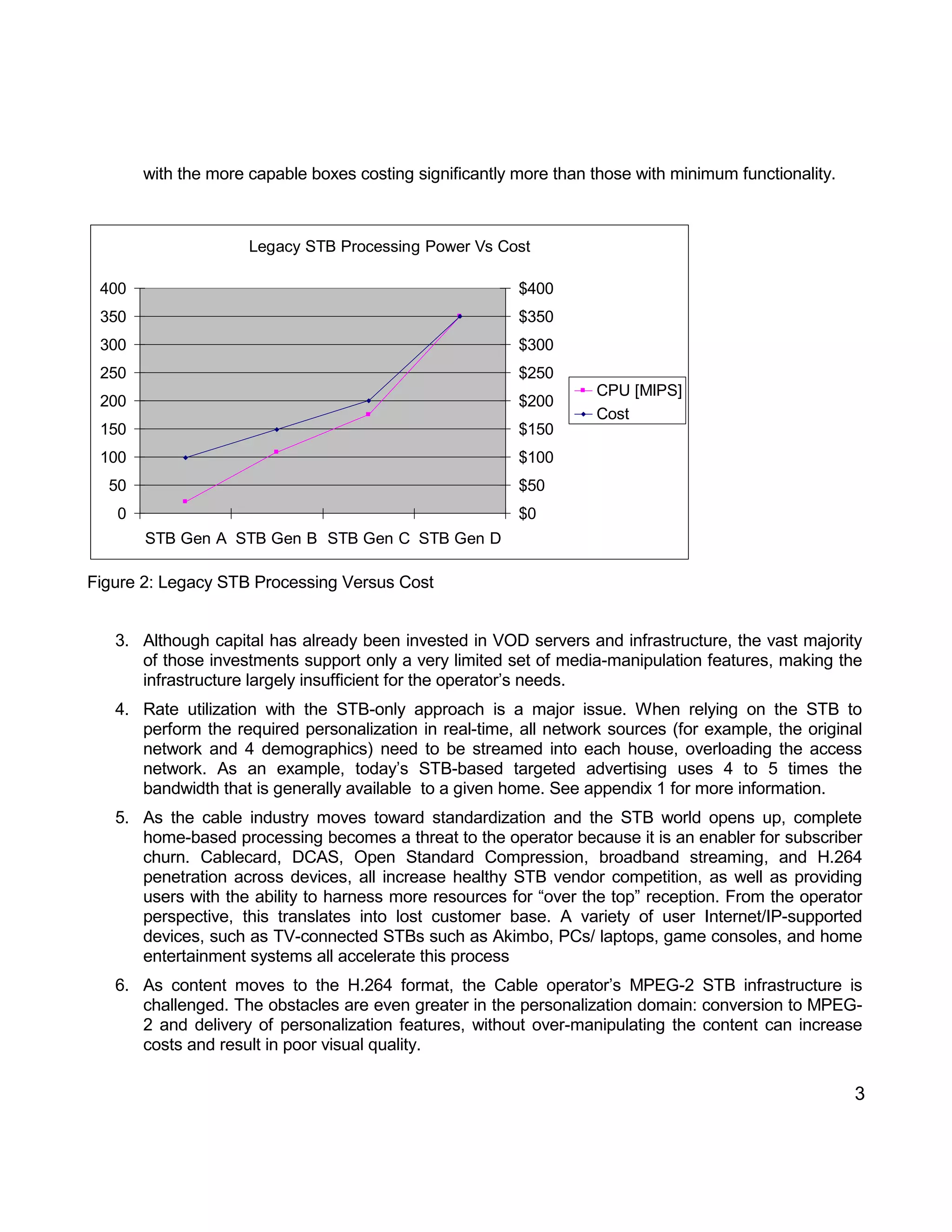 3 
with the more capable boxes costing significantly more than those with minimum functionality. 
Legacy STB Processing Power Vs Cost 
0 
50 
100 
150 
200 
250 
300 
350 
400 
STB Gen A STB Gen B STB Gen C STB Gen D 
$0 
$50 
$100 
$150 
$200 
$250 
$300 
$350 
$400 
CPU [MIPS] 
Cost 
Figure 2: Legacy STB Processing Versus Cost 
3. Although capital has already been invested in VOD servers and infrastructure, the vast majority 
of those investments support only a very limited set of media-manipulation features, making the 
infrastructure largely insufficient for the operator’s needs. 
4. Rate utilization with the STB-only approach is a major issue. When relying on the STB to 
perform the required personalization in real-time, all network sources (for example, the original 
network and 4 demographics) need to be streamed into each house, overloading the access 
network. As an example, today’s STB-based targeted advertising uses 4 to 5 times the 
bandwidth that is generally available to a given home. See appendix 1 for more information. 
5. As the cable industry moves toward standardization and the STB world opens up, complete 
home-based processing becomes a threat to the operator because it is an enabler for subscriber 
churn. Cablecard, DCAS, Open Standard Compression, broadband streaming, and H.264 
penetration across devices, all increase healthy STB vendor competition, as well as providing 
users with the ability to harness more resources for “over the top” reception. From the operator 
perspective, this translates into lost customer base. A variety of user Internet/IP-supported 
devices, such as TV-connected STBs such as Akimbo, PCs/ laptops, game consoles, and home 
entertainment systems all accelerate this process 
6. As content moves to the H.264 format, the Cable operator’s MPEG-2 STB infrastructure is 
challenged. The obstacles are even greater in the personalization domain: conversion to MPEG- 
2 and delivery of personalization features, without over-manipulating the content can increase 
costs and result in poor visual quality. 
 