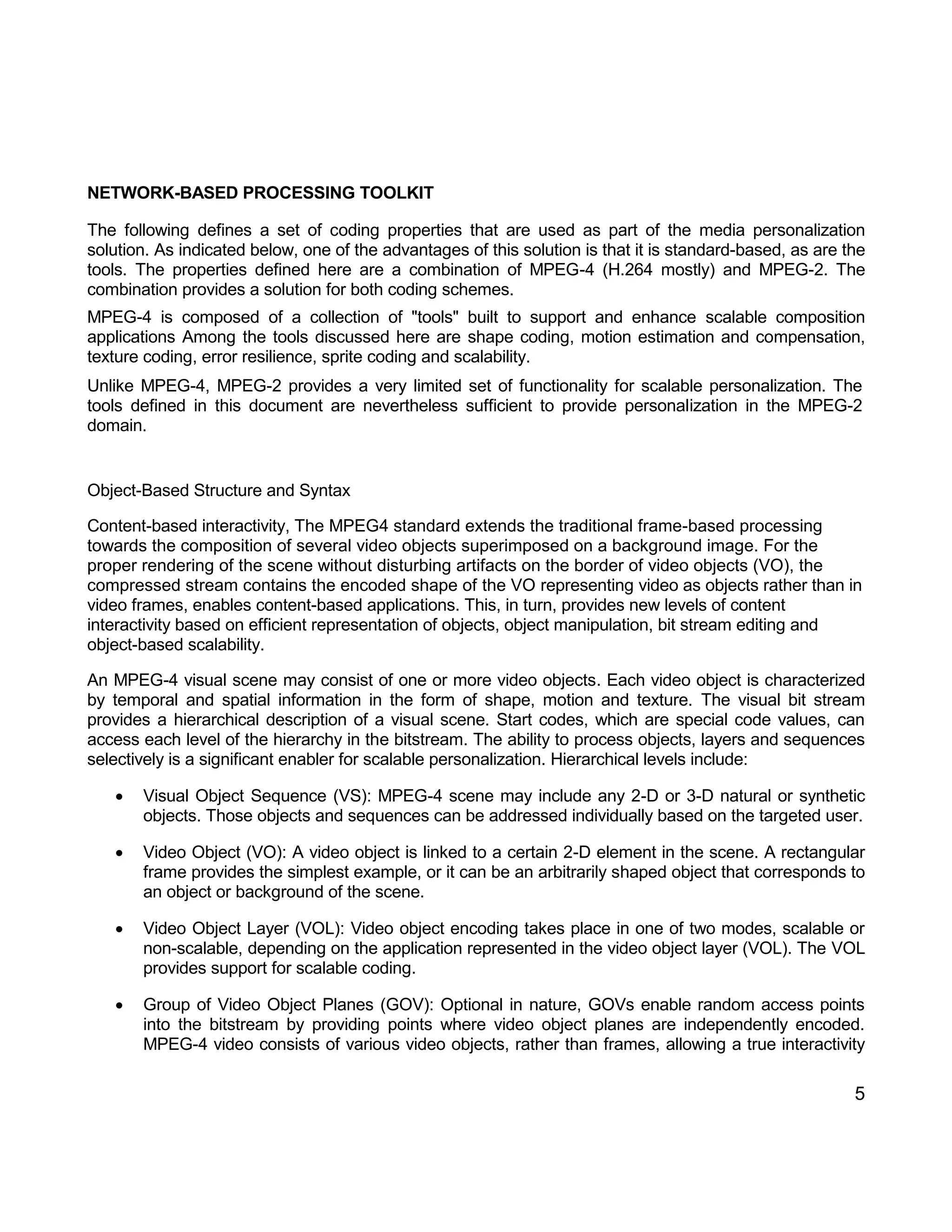 5 
NETWORK-BASED PROCESSING TOOLKIT 
The following defines a set of coding properties that are used as part of the media personalization solution. As indicated below, one of the advantages of this solution is that it is standard-based, as are the tools. The properties defined here are a combination of MPEG-4 (H.264 mostly) and MPEG-2. The combination provides a solution for both coding schemes. 
MPEG-4 is composed of a collection of "tools" built to support and enhance scalable composition applications Among the tools discussed here are shape coding, motion estimation and compensation, texture coding, error resilience, sprite coding and scalability. 
Unlike MPEG-4, MPEG-2 provides a very limited set of functionality for scalable personalization. The tools defined in this document are nevertheless sufficient to provide personalization in the MPEG-2 domain. 
Object-Based Structure and Syntax 
Content-based interactivity, The MPEG4 standard extends the traditional frame-based processing towards the composition of several video objects superimposed on a background image. For the proper rendering of the scene without disturbing artifacts on the border of video objects (VO), the compressed stream contains the encoded shape of the VO representing video as objects rather than in video frames, enables content-based applications. This, in turn, provides new levels of content interactivity based on efficient representation of objects, object manipulation, bit stream editing and object-based scalability. 
An MPEG-4 visual scene may consist of one or more video objects. Each video object is characterized by temporal and spatial information in the form of shape, motion and texture. The visual bit stream provides a hierarchical description of a visual scene. Start codes, which are special code values, can access each level of the hierarchy in the bitstream. The ability to process objects, layers and sequences selectively is a significant enabler for scalable personalization. Hierarchical levels include: 
 Visual Object Sequence (VS): MPEG-4 scene may include any 2-D or 3-D natural or synthetic objects. Those objects and sequences can be addressed individually based on the targeted user. 
 Video Object (VO): A video object is linked to a certain 2-D element in the scene. A rectangular frame provides the simplest example, or it can be an arbitrarily shaped object that corresponds to an object or background of the scene. 
 Video Object Layer (VOL): Video object encoding takes place in one of two modes, scalable or non-scalable, depending on the application represented in the video object layer (VOL). The VOL provides support for scalable coding. 
 Group of Video Object Planes (GOV): Optional in nature, GOVs enable random access points into the bitstream by providing points where video object planes are independently encoded. MPEG-4 video consists of various video objects, rather than frames, allowing a true interactivity  