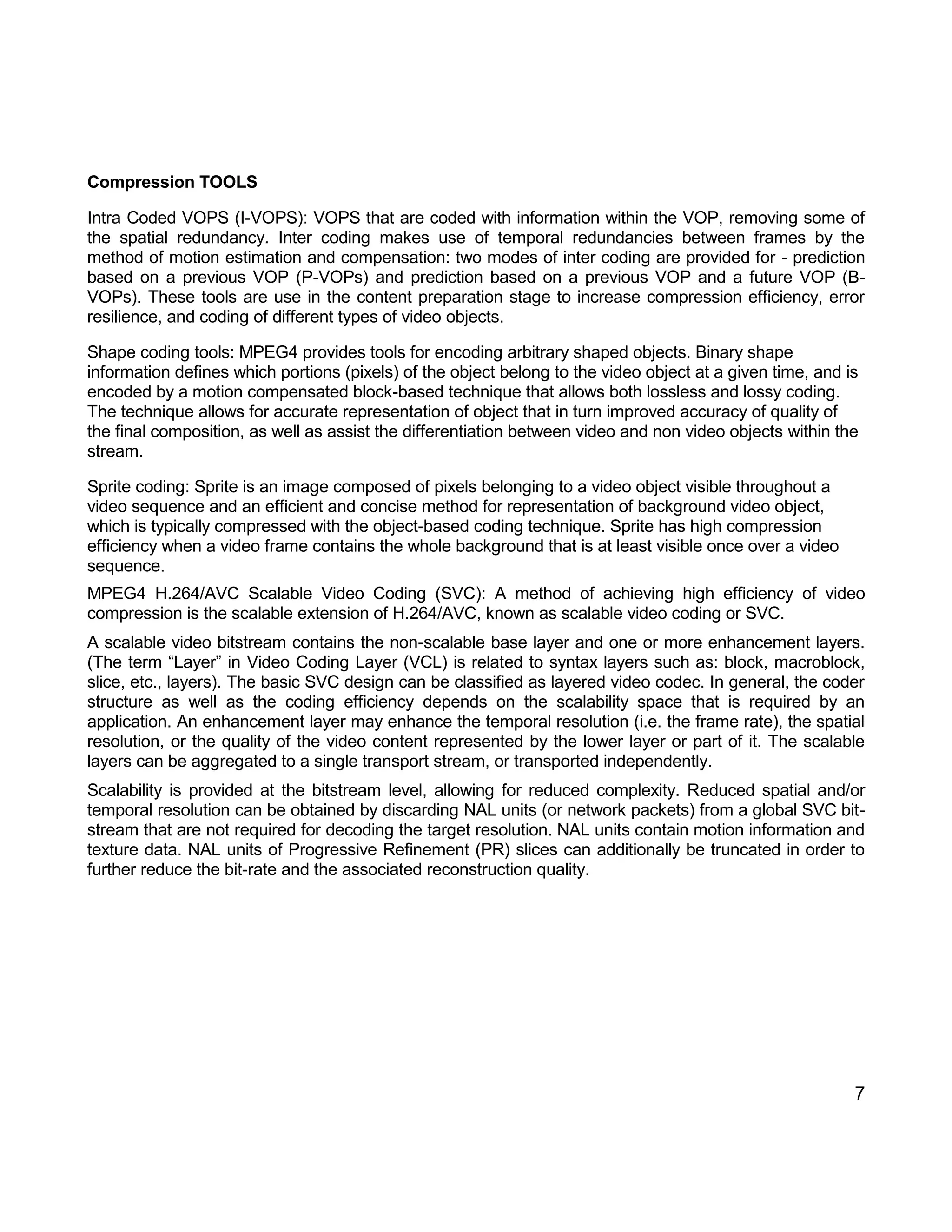 7 
Compression TOOLS 
Intra Coded VOPS (I-VOPS): VOPS that are coded with information within the VOP, removing some of the spatial redundancy. Inter coding makes use of temporal redundancies between frames by the method of motion estimation and compensation: two modes of inter coding are provided for - prediction based on a previous VOP (P-VOPs) and prediction based on a previous VOP and a future VOP (B- VOPs). These tools are use in the content preparation stage to increase compression efficiency, error resilience, and coding of different types of video objects. 
Shape coding tools: MPEG4 provides tools for encoding arbitrary shaped objects. Binary shape information defines which portions (pixels) of the object belong to the video object at a given time, and is encoded by a motion compensated block-based technique that allows both lossless and lossy coding. The technique allows for accurate representation of object that in turn improved accuracy of quality of the final composition, as well as assist the differentiation between video and non video objects within the stream. 
Sprite coding: Sprite is an image composed of pixels belonging to a video object visible throughout a video sequence and an efficient and concise method for representation of background video object, which is typically compressed with the object-based coding technique. Sprite has high compression efficiency when a video frame contains the whole background that is at least visible once over a video sequence. 
MPEG4 H.264/AVC Scalable Video Coding (SVC): A method of achieving high efficiency of video compression is the scalable extension of H.264/AVC, known as scalable video coding or SVC. 
A scalable video bitstream contains the non-scalable base layer and one or more enhancement layers. (The term “Layer” in Video Coding Layer (VCL) is related to syntax layers such as: block, macroblock, slice, etc., layers). The basic SVC design can be classified as layered video codec. In general, the coder structure as well as the coding efficiency depends on the scalability space that is required by an application. An enhancement layer may enhance the temporal resolution (i.e. the frame rate), the spatial resolution, or the quality of the video content represented by the lower layer or part of it. The scalable layers can be aggregated to a single transport stream, or transported independently. 
Scalability is provided at the bitstream level, allowing for reduced complexity. Reduced spatial and/or temporal resolution can be obtained by discarding NAL units (or network packets) from a global SVC bit- stream that are not required for decoding the target resolution. NAL units contain motion information and texture data. NAL units of Progressive Refinement (PR) slices can additionally be truncated in order to further reduce the bit-rate and the associated reconstruction quality. 
 