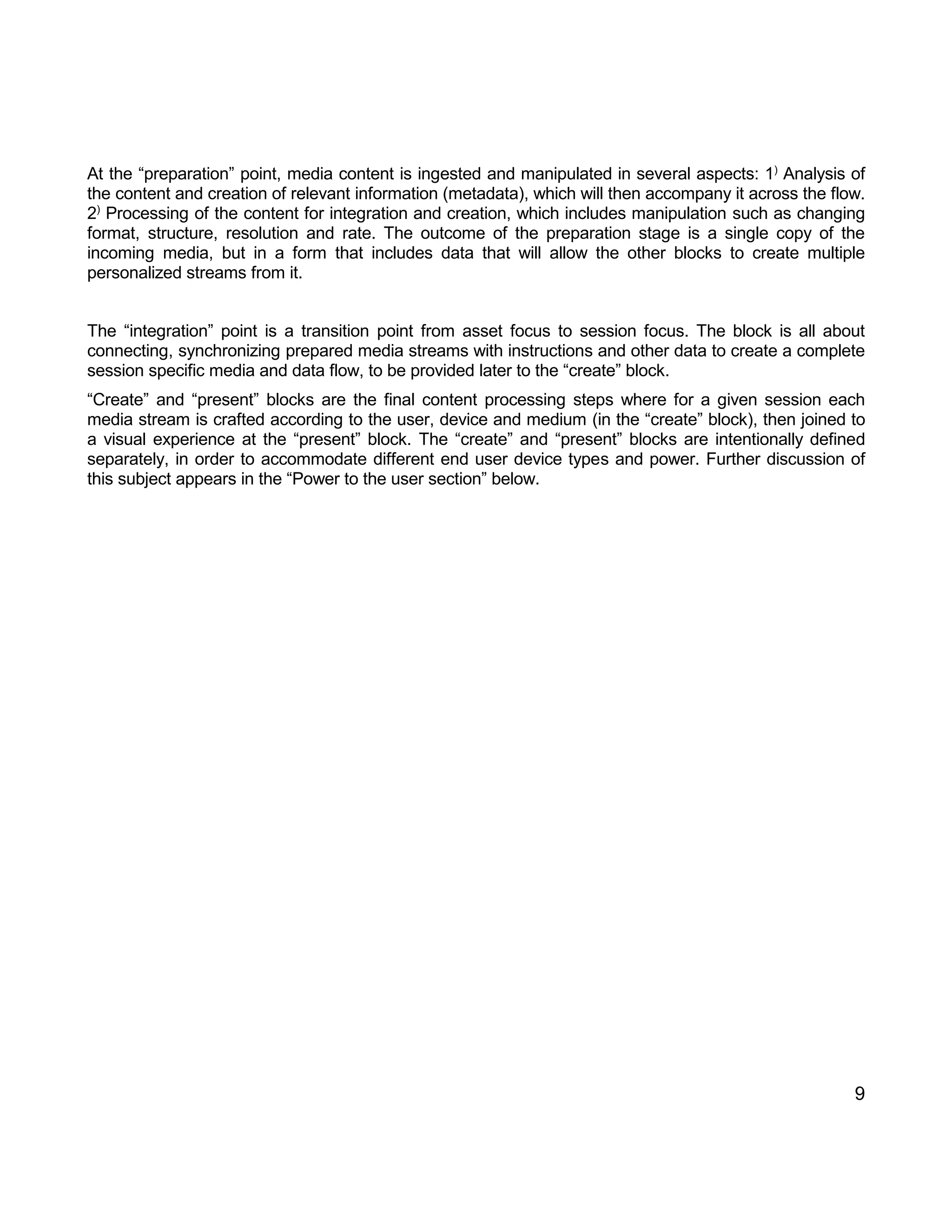 9 
At the “preparation” point, media content is ingested and manipulated in several aspects: 1) Analysis of the content and creation of relevant information (metadata), which will then accompany it across the flow. 2) Processing of the content for integration and creation, which includes manipulation such as changing format, structure, resolution and rate. The outcome of the preparation stage is a single copy of the incoming media, but in a form that includes data that will allow the other blocks to create multiple personalized streams from it. 
The “integration” point is a transition point from asset focus to session focus. The block is all about connecting, synchronizing prepared media streams with instructions and other data to create a complete session specific media and data flow, to be provided later to the “create” block. 
“Create” and “present” blocks are the final content processing steps where for a given session each media stream is crafted according to the user, device and medium (in the “create” block), then joined to a visual experience at the “present” block. The “create” and “present” blocks are intentionally defined separately, in order to accommodate different end user device types and power. Further discussion of this subject appears in the “Power to the user section” below. 
 