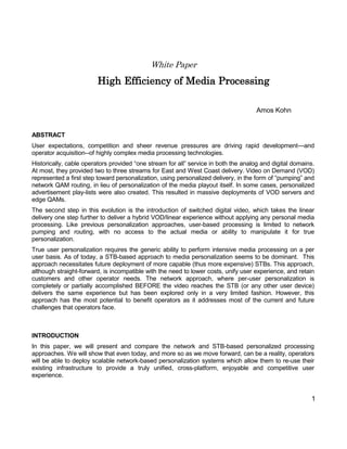 1 
White Paper 
High Efficiency of Media Processing 
Amos Kohn 
ABSTRACT 
User expectations, competition and sheer revenue pressures are driving rapid development—and operator acquisition--of highly complex media processing technologies. 
Historically, cable operators provided “one stream for all” service in both the analog and digital domains. At most, they provided two to three streams for East and West Coast delivery. Video on Demand (VOD) represented a first step toward personalization, using personalized delivery, in the form of “pumping” and network QAM routing, in lieu of personalization of the media playout itself. In some cases, personalized advertisement play-lists were also created. This resulted in massive deployments of VOD servers and edge QAMs. 
The second step in this evolution is the introduction of switched digital video, which takes the linear delivery one step further to deliver a hybrid VOD/linear experience without applying any personal media processing. Like previous personalization approaches, user-based processing is limited to network pumping and routing, with no access to the actual media or ability to manipulate it for true personalization. 
True user personalization requires the generic ability to perform intensive media processing on a per user basis. As of today, a STB-based approach to media personalization seems to be dominant. This approach necessitates future deployment of more capable (thus more expensive) STBs. This approach, although straight-forward, is incompatible with the need to lower costs, unify user experience, and retain customers and other operator needs. The network approach, where per-user personalization is completely or partially accomplished BEFORE the video reaches the STB (or any other user device) delivers the same experience but has been explored only in a very limited fashion. However, this approach has the most potential to benefit operators as it addresses most of the current and future challenges that operators face. 
INTRODUCTION 
In this paper, we will present and compare the network and STB-based personalized processing approaches. We will show that even today, and more so as we move forward, can be a reality, operators will be able to deploy scalable network-based personalization systems which allow them to re-use their existing infrastructure to provide a truly unified, cross-platform, enjoyable and competitive user experience. 
 