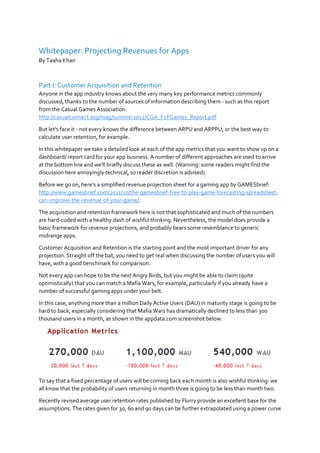 Whitepaper: Projecting Revenues for Apps
By Taaha Khan
Part I: Customer Acquisition and Retention
Anyone in the app industry knows about the very many key performance metrics commonly
discussed, thanks to the number of sources of information describing them - such as this report
from the Casual Games Association:
http://casualconnect.org/mag/summer2012/CGA_F2PGames_Report.pdf
But let's face it - not every knows the difference between ARPU and ARPPU, or the best way to
calculate user retention, for example.
In this whitepaper we take a detailed look at each of the app metrics that you want to show up on a
dashboard/ report card for your app business. A number of different approaches are used to arrive
at the bottom line and we'll briefly discuss these as well. (Warning: some readers might find the
discussion here annoyingly technical, so reader discretion is advised).
Before we go on, here's a simplified revenue projection sheet for a gaming app by GAMESbrief:
http://www.gamesbrief.com/2011/10/the-gamesbrief-free-to-play-game-forecasting-spreadsheet-
can-improve-the-revenue-of-your-game/.
The acquisition and retention framework here is not that sophisticated and much of the numbers
are hard-coded with a healthy dash of wishful thinking. Nevertheless, the model does provide a
basic framework for revenue projections, and probably bears some resemblance to generic
midrange apps.
Customer Acquisition and Retention is the starting point and the most important driver for any
projection. Straight off the bat, you need to get real when discussing the number of users you will
have, with a good benchmark for comparison.
Not every app can hope to be the next Angry Birds, but you might be able to claim (quite
optimistically) that you can match a Mafia Wars, for example, particularly if you already have a
number of successful gaming apps under your belt.
In this case, anything more than a million Daily Active Users (DAU) in maturity stage is going to be
hard to back, especially considering that Mafia Wars has dramatically declined to less than 300
thousand users in a month, as shown in the appdata.com screenshot below:
To say that a fixed percentage of users will be coming back each month is also wishful thinking: we
all know that the probability of users returning in month three is going to be less than month two.
Recently revised average user retention rates published by Flurry provide an excellent base for the
assumptions. The rates given for 30, 60 and 90 days can be further extrapolated using a power curve
 