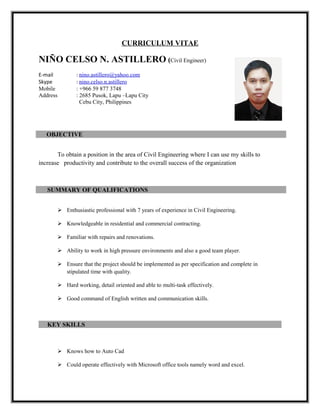 CURRICULUM VITAE
NIÑO CELSO N. ASTILLERO (Civil Engineer)
E-mail : nino.astillero@yahoo.com
Skype : nino.celso.n.astillero
Mobile : +966 59 877 3748
Address : 2685 Pusok, Lapu –Lapu City
Cebu City, Philippines
OBJECTIVE
To obtain a position in the area of Civil Engineering where I can use my skills to
increase productivity and contribute to the overall success of the organization
SUMMARY OF QUALIFICATIONS
 Enthusiastic professional with 7 years of experience in Civil Engineering.
 Knowledgeable in residential and commercial contracting.
 Familiar with repairs and renovations.
 Ability to work in high pressure environments and also a good team player.
 Ensure that the project should be implemented as per specification and complete in
stipulated time with quality.
 Hard working, detail oriented and able to multi-task effectively.
 Good command of English written and communication skills.
KEY SKILLS
 Knows how to Auto Cad
 Could operate effectively with Microsoft office tools namely word and excel.
 