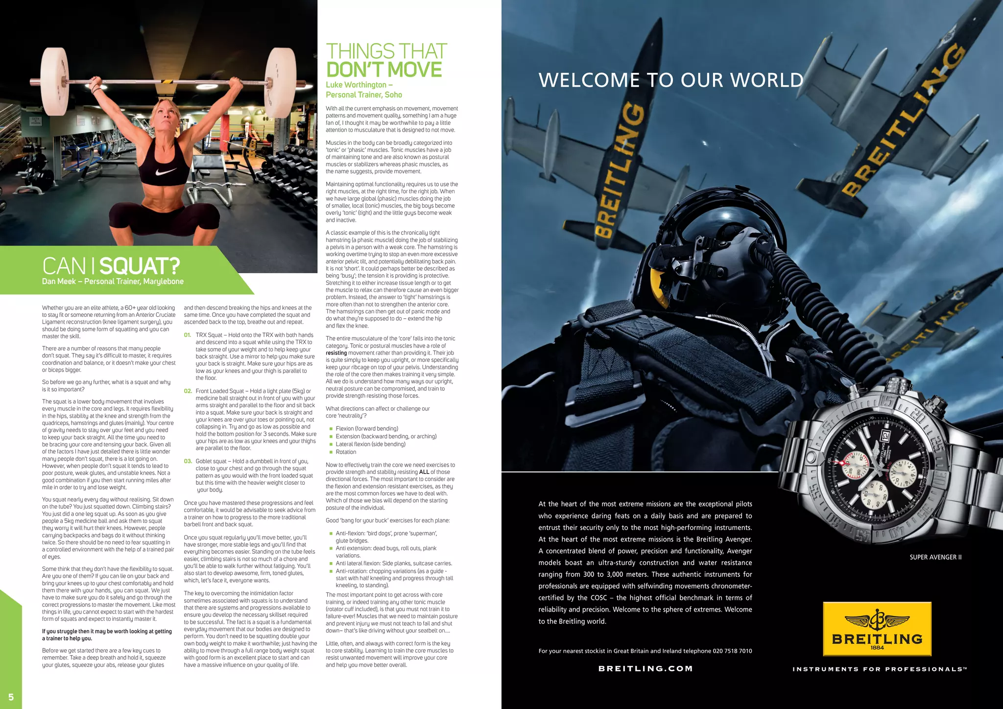 BREITLING.COM
WELCOME TO OUR WORLD
SUPER AVENGER II
At the heart of the most extreme missions are the exceptional pilots
who experience daring feats on a daily basis and are prepared to
entrust their security only to the most high-performing instruments.
At the heart of the most extreme missions is the Breitling Avenger.
A concentrated blend of power, precision and functionality, Avenger
models boast an ultra-sturdy construction and water resistance
ranging from 300 to 3,000 meters. These authentic instruments for
professionals are equipped with selfwinding movements chronometer-
certiﬁed by the COSC – the highest ofﬁcial benchmark in terms of
reliability and precision. Welcome to the sphere of extremes. Welcome
to the Breitling world.
For your nearest stockist in Great Britain and Ireland telephone 020 7518 7010
Whether you are an elite athlete, a 60+ year old looking
to stay fit or someone returning from an Anterior Cruciate
Ligament reconstruction (knee ligament surgery), you
should be doing some form of squatting and you can
master the skill.
There are a number of reasons that many people
don’t squat. They say it’s difficult to master, it requires
coordination and balance, or it doesn’t make your chest
or biceps bigger.
So before we go any further, what is a squat and why
is it so important?
The squat is a lower body movement that involves
every muscle in the core and legs. It requires flexibility
in the hips, stability at the knee and strength from the
quadriceps, hamstrings and glutes (mainly). Your centre
of gravity needs to stay over your feet and you need
to keep your back straight. All the time you need to
be bracing your core and tensing your back. Given all
of the factors I have just detailed there is little wonder
many people don’t squat, there is a lot going on.
However, when people don’t squat it tends to lead to
poor posture, weak glutes, and unstable knees. Not a
good combination if you then start running miles after
mile in order to try and lose weight.
You squat nearly every day without realising. Sit down
on the tube? You just squatted down. Climbing stairs?
You just did a one leg squat up. As soon as you give
people a 5kg medicine ball and ask them to squat
they worry it will hurt their knees. However, people
carrying backpacks and bags do it without thinking
twice. So there should be no need to fear squatting in
a controlled environment with the help of a trained pair
of eyes.
Some think that they don’t have the flexibility to squat.
Are you one of them? If you can lie on your back and
bring your knees up to your chest comfortably and hold
them there with your hands, you can squat. We just
have to make sure you do it safely and go through the
correct progressions to master the movement. Like most
things in life, you cannot expect to start with the hardest
form of squats and expect to instantly master it.
If you struggle then it may be worth looking at getting
a trainer to help you.
Before we get started there are a few key cues to
remember. Take a deep breath and hold it, squeeze
your glutes, squeeze your abs, release your glutes
and then descend breaking the hips and knees at the
same time. Once you have completed the squat and
ascended back to the top, breathe out and repeat.
01.	 TRX Squat – Hold onto the TRX with both hands
and descend into a squat while using the TRX to
take some of your weight and to help keep your
back straight. Use a mirror to help you make sure
your back is straight. Make sure your hips are as
low as your knees and your thigh is parallel to
the floor.
02.	 Front Loaded Squat – Hold a light plate (5kg) or
medicine ball straight out in front of you with your
arms straight and parallel to the floor and sit back
into a squat. Make sure your back is straight and
your knees are over your toes or pointing out, not
collapsing in. Try and go as low as possible and
hold the bottom position for 3 seconds. Make sure
your hips are as low as your knees and your thighs
are parallel to the floor.
03.	 Goblet squat – Hold a dumbbell in front of you,
close to your chest and go through the squat
pattern as you would with the front loaded squat
but this time with the heavier weight closer to
your body.
Once you have mastered these progressions and feel
comfortable, it would be advisable to seek advice from
a trainer on how to progress to the more traditional
barbell front and back squat.
Once you squat regularly you’ll move better, you’ll
have stronger, more stable legs and you’ll find that
everything becomes easier. Standing on the tube feels
easier, climbing stairs is not so much of a chore and
you’ll be able to walk further without fatiguing. You’ll
also start to develop awesome, firm, toned glutes,
which, let’s face it, everyone wants.
The key to overcoming the intimidation factor
sometimes associated with squats is to understand
that there are systems and progressions available to
ensure you develop the necessary skillset required
to be successful. The fact is a squat is a fundamental
everyday movement that our bodies are designed to
perform. You don’t need to be squatting double your
own body weight to make it worthwhile; just having the
ability to move through a full range body weight squat
with good form is an excellent place to start and can
have a massive influence on your quality of life.
THINGS THAT
DON’TMOVELuke Worthington –
Personal Trainer, Soho
With all the current emphasis on movement, movement
patterns and movement quality, something I am a huge
fan of, I thought it may be worthwhile to pay a little
attention to musculature that is designed to not move.
Muscles in the body can be broadly categorized into
‘tonic’ or ‘phasic’ muscles. Tonic muscles have a job
of maintaining tone and are also known as postural
muscles or stabilizers whereas phasic muscles, as
the name suggests, provide movement.
Maintaining optimal functionality requires us to use the
right muscles, at the right time, for the right job. When
we have large global (phasic) muscles doing the job
of smaller, local (tonic) muscles, the big boys become
overly ‘tonic’ (tight) and the little guys become weak
and inactive.
A classic example of this is the chronically tight
hamstring (a phasic muscle) doing the job of stabilizing
a pelvis in a person with a weak core. The hamstring is
working overtime trying to stop an even more excessive
anterior pelvic tilt, and potentially debilitating back pain.
It is not ‘short’. It could perhaps better be described as
being ‘busy’; the tension it is providing is protective.
Stretching it to either increase tissue length or to get
the muscle to relax can therefore cause an even bigger
problem. Instead, the answer to ‘tight’ hamstrings is
more often than not to strengthen the anterior core.
The hamstrings can then get out of panic mode and
do what they’re supposed to do – extend the hip
and flex the knee.
The entire musculature of the ‘core’ falls into the tonic
category. Tonic or postural muscles have a role of
resisting movement rather than providing it. Their job
is quite simply to keep you upright, or more specifically
keep your ribcage on top of your pelvis. Understanding
the role of the core then makes training it very simple.
All we do is understand how many ways our upright,
neutral posture can be compromised, and train to
provide strength resisting those forces.
What directions can affect or challenge our
core ‘neutrality’?
„„ Flexion (forward bending)
„„ Extension (backward bending, or arching)
„„ Lateral flexion (side bending)
„„ Rotation
Now to effectively train the core we need exercises to
provide strength and stability resisting ALL of those
directional forces. The most important to consider are
the flexion and extension resistant exercises, as they
are the most common forces we have to deal with.
Which of those we bias will depend on the starting
posture of the individual.
Good ‘bang for your buck’ exercises for each plane:
„„ Anti-flexion: ‘bird dogs’, prone ‘superman’,
glute bridges.
„„ Anti extension: dead bugs, roll outs, plank
variations.
„„ Anti lateral flexion: Side planks, suitcase carries.
„„ Anti-rotation: chopping variations (as a guide -
start with half kneeling and progress through tall
kneeling, to standing).
The most important point to get across with core
training, or indeed training any other tonic muscle
(rotator cuff included), is that you must not train it to
failure-ever! Muscles that we need to maintain posture
and prevent injury we must not teach to fail and shut
down– that’s like driving without your seatbelt on….
Little, often, and always with correct form is the key
to core stability. Learning to train the core muscles to
resist unwanted movement will improve your core
and help you move better overall.
CAN ISQUAT?Dan Meek – Personal Trainer, Marylebone
5
 