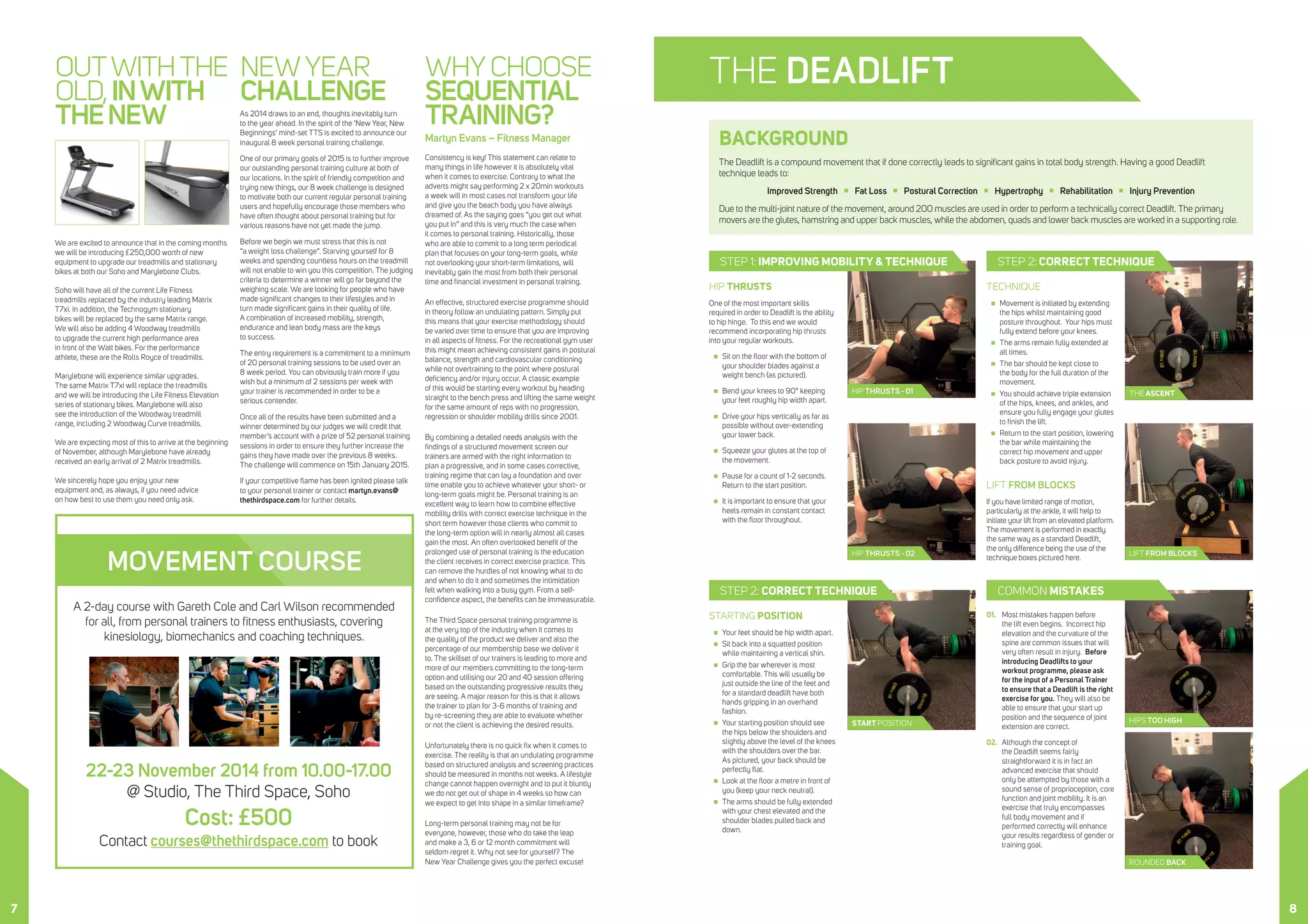 THE ASCENT
THE DEADLIFT
START POSITION
LIFT FROM BLOCKS
HIP THRUSTS - 01
HIP THRUSTS - 02
ROUNDED BACK
OUTWITHTHE
OLD,INWITH
THENEW
We are excited to announce that in the coming months
we will be introducing £250,000 worth of new
equipment to upgrade our treadmills and stationary
bikes at both our Soho and Marylebone Clubs.
Soho will have all of the current Life Fitness
treadmills replaced by the industry leading Matrix
T7xi. In addition, the Technogym stationary
bikes will be replaced by the same Matrix range.
We will also be adding 4 Woodway treadmills
to upgrade the current high performance area
in front of the Watt bikes. For the performance
athlete, these are the Rolls Royce of treadmills.
Marylebone will experience similar upgrades.
The same Matrix T7xi will replace the treadmills
and we will be introducing the Life Fitness Elevation
series of stationary bikes. Marylebone will also
see the introduction of the Woodway treadmill
range, including 2 Woodway Curve treadmills.
We are expecting most of this to arrive at the beginning
of November, although Marylebone have already
received an early arrival of 2 Matrix treadmills.
We sincerely hope you enjoy your new
equipment and, as always, if you need advice
on how best to use them you need only ask.
NEW YEAR
CHALLENGE
As 2014 draws to an end, thoughts inevitably turn
to the year ahead. In the spirit of the ‘New Year, New
Beginnings’ mind-set TTS is excited to announce our
inaugural 8 week personal training challenge.
One of our primary goals of 2015 is to further improve
our outstanding personal training culture at both of
our locations. In the spirit of friendly competition and
trying new things, our 8 week challenge is designed
to motivate both our current regular personal training
users and hopefully encourage those members who
have often thought about personal training but for
various reasons have not yet made the jump.
Before we begin we must stress that this is not
“a weight loss challenge”. Starving yourself for 8
weeks and spending countless hours on the treadmill
will not enable to win you this competition. The judging
criteria to determine a winner will go far beyond the
weighing scale. We are looking for people who have
made significant changes to their lifestyles and in
turn made significant gains in their quality of life.
A combination of increased mobility, strength,
endurance and lean body mass are the keys
to success.
The entry requirement is a commitment to a minimum
of 20 personal training sessions to be used over an
8 week period. You can obviously train more if you
wish but a minimum of 2 sessions per week with
your trainer is recommended in order to be a
serious contender.
Once all of the results have been submitted and a
winner determined by our judges we will credit that
member’s account with a prize of 52 personal training
sessions in order to ensure they further increase the
gains they have made over the previous 8 weeks.
The challenge will commence on 15th January 2015.
If your competitive flame has been ignited please talk
to your personal trainer or contact martyn.evans@
thethirdspace.com for further details.
WHY CHOOSE
SEQUENTIAL
TRAINING?
Martyn Evans – Fitness Manager
Consistency is key! This statement can relate to
many things in life however it is absolutely vital
when it comes to exercise. Contrary to what the
adverts might say performing 2 x 20min workouts
a week will in most cases not transform your life
and give you the beach body you have always
dreamed of. As the saying goes “you get out what
you put in” and this is very much the case when
it comes to personal training. Historically, those
who are able to commit to a long term periodical
plan that focuses on your long-term goals, while
not overlooking your short-term limitations, will
inevitably gain the most from both their personal
time and financial investment in personal training.
An effective, structured exercise programme should
in theory follow an undulating pattern. Simply put
this means that your exercise methodology should
be varied over time to ensure that you are improving
in all aspects of fitness. For the recreational gym user
this might mean achieving consistent gains in postural
balance, strength and cardiovascular conditioning
while not overtraining to the point where postural
deficiency and/or injury occur. A classic example
of this would be starting every workout by heading
straight to the bench press and lifting the same weight
for the same amount of reps with no progression,
regression or shoulder mobility drills since 2001.
By combining a detailed needs analysis with the
findings of a structured movement screen our
trainers are armed with the right information to
plan a progressive, and in some cases corrective,
training regime that can lay a foundation and over
time enable you to achieve whatever your short- or
long-term goals might be. Personal training is an
excellent way to learn how to combine effective
mobility drills with correct exercise technique in the
short term however those clients who commit to
the long-term option will in nearly almost all cases
gain the most. An often overlooked benefit of the
prolonged use of personal training is the education
the client receives in correct exercise practice. This
can remove the hurdles of not knowing what to do
and when to do it and sometimes the intimidation
felt when walking into a busy gym. From a self-
confidence aspect, the benefits can be immeasurable.
The Third Space personal training programme is
at the very top of the industry when it comes to
the quality of the product we deliver and also the
percentage of our membership base we deliver it
to. The skillset of our trainers is leading to more and
more of our members committing to the long-term
option and utilising our 20 and 40 session offering
based on the outstanding progressive results they
are seeing. A major reason for this is that it allows
the trainer to plan for 3-6 months of training and
by re-screening they are able to evaluate whether
or not the client is achieving the desired results.
Unfortunately there is no quick fix when it comes to
exercise. The reality is that an undulating programme
based on structured analysis and screening practices
should be measured in months not weeks. A lifestyle
change cannot happen overnight and to put it bluntly
we do not get out of shape in 4 weeks so how can
we expect to get into shape in a similar timeframe?
Long-term personal training may not be for
everyone, however, those who do take the leap
and make a 3, 6 or 12 month commitment will
seldom regret it. Why not see for yourself? The
New Year Challenge gives you the perfect excuse!
BACKGROUND
The Deadlift is a compound movement that if done correctly leads to significant gains in total body strength. Having a good Deadlift
technique leads to:
Improved Strength  Fat Loss  Postural Correction  Hypertrophy  Rehabilitation  Injury Prevention
Due to the multi-joint nature of the movement, around 200 muscles are used in order to perform a technically correct Deadlift. The primary
movers are the glutes, hamstring and upper back muscles, while the abdomen, quads and lower back muscles are worked in a supporting role.
STARTING POSITION
„„ Your feet should be hip width apart.
„„ Sit back into a squatted position
while maintaining a vertical shin.
„„ Grip the bar wherever is most
comfortable. This will usually be
just outside the line of the feet and
for a standard deadlift have both
hands gripping in an overhand
fashion.
„„ Your starting position should see
the hips below the shoulders and
slightly above the level of the knees
with the shoulders over the bar.
As pictured, your back should be
perfectly flat.
„„ Look at the floor a metre in front of
you (keep your neck neutral).
„„ The arms should be fully extended
with your chest elevated and the
shoulder blades pulled back and
down.
TECHNIQUE
„„ Movement is initiated by extending
the hips whilst maintaining good
posture throughout. Your hips must
fully extend before your knees.
„„ The arms remain fully extended at
all times.
„„ The bar should be kept close to
the body for the full duration of the
movement.
„„ You should achieve triple extension
of the hips, knees, and ankles, and
ensure you fully engage your glutes
to finish the lift.
„„ Return to the start position, lowering
the bar while maintaining the
correct hip movement and upper
back posture to avoid injury.
LIFT FROM BLOCKS
If you have limited range of motion,
particularly at the ankle, it will help to
initiate your lift from an elevated platform.
The movement is performed in exactly
the same way as a standard Deadlift,
the only difference being the use of the
technique boxes pictured here.
01.	 Most mistakes happen before
the lift even begins. Incorrect hip
elevation and the curvature of the
spine are common issues that will
very often result in injury. Before
introducing Deadlifts to your
workout programme, please ask
for the input of a Personal Trainer
to ensure that a Deadlift is the right
exercise for you. They will also be
able to ensure that your start up
position and the sequence of joint
extension are correct.
02.	 Although the concept of
the Deadlift seems fairly
straightforward it is in fact an
advanced exercise that should
only be attempted by those with a
sound sense of proprioception, core
function and joint mobility. It is an
exercise that truly encompasses
full body movement and if
performed correctly will enhance
your results regardless of gender or
training goal.
STEP 2: CORRECT TECHNIQUESTEP 1: IMPROVING MOBILITY & TECHNIQUE
STEP 2: CORRECT TECHNIQUE
HIP THRUSTS
One of the most important skills
required in order to Deadlift is the ability
to hip hinge. To this end we would
recommend incorporating hip thrusts
into your regular workouts.
„„ Sit on the floor with the bottom of
your shoulder blades against a
weight bench (as pictured).
„„ Bend your knees to 90° keeping
your feet roughly hip width apart.
„„ Drive your hips vertically as far as
possible without over-extending
your lower back.
„„ Squeeze your glutes at the top of
the movement.
„„ Pause for a count of 1-2 seconds.
Return to the start position.
„„ It is important to ensure that your
heels remain in constant contact
with the floor throughout.
A 2-day course with Gareth Cole and Carl Wilson recommended
for all, from personal trainers to fitness enthusiasts, covering
kinesiology, biomechanics and coaching techniques.
22-23 November 2014 from 10.00-17.00
@ Studio, The Third Space, Soho
Cost: £500
Contact courses@thethirdspace.com to book
MOVEMENT COURSE
HIPS TOO HIGH
COMMON MISTAKES
7 8
 