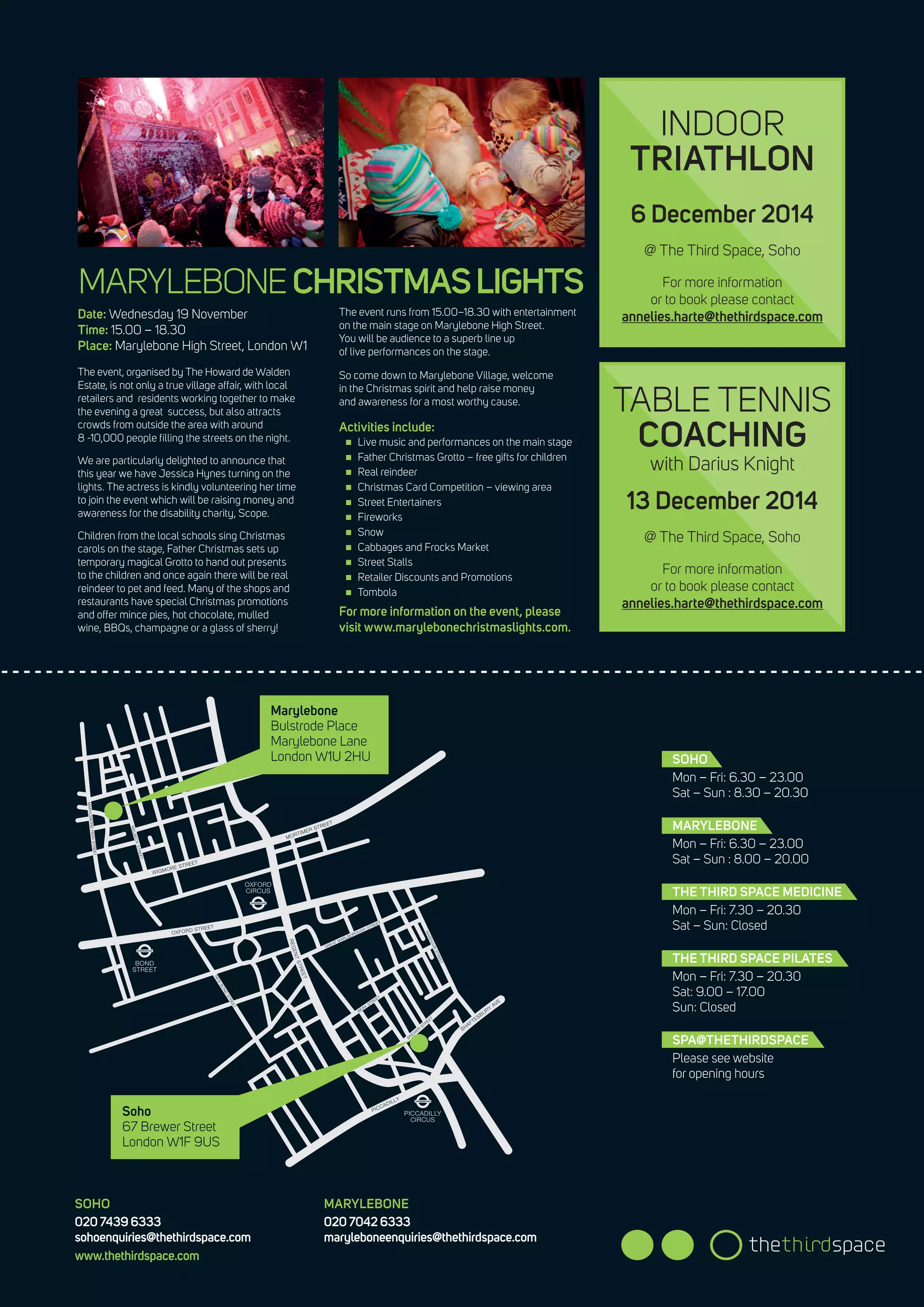 SOHO
Mon – Fri: 6.30 – 23.00
Sat – Sun : 8.30 – 20.30
MARYLEBONE
Mon – Fri: 6.30 – 23.00
Sat – Sun : 8.00 – 20.00
THE THIRD SPACE MEDICINE
Mon – Fri: 7.30 – 20.30
Sat – Sun: Closed
THE THIRD SPACE PILATES
Mon – Fri: 7.30 – 20.30
Sat: 9.00 – 17.00
Sun: Closed
SPA@THETHIRDSPACE
Please see website
for opening hours
SOHO
020 7439 6333
sohoenquiries@thethirdspace.com
www.thethirdspace.com
MARYLEBONE
020 7042 6333
maryleboneenquiries@thethirdspace.com
Marylebone
Bulstrode Place
Marylebone Lane
London W1U 2HU
Soho
67 Brewer Street
London W1F 9US
MARYLEBONECHRISTMASLIGHTS
Date: Wednesday 19 November
Time: 15.00 – 18.30
Place: Marylebone High Street, London W1
The event, organised by The Howard de Walden
Estate, is not only a true village affair, with local
retailers and residents working together to make
the evening a great success, but also attracts
crowds from outside the area with around
8 -10,000 people filling the streets on the night.
We are particularly delighted to announce that
this year we have Jessica Hynes turning on the
lights. The actress is kindly volunteering her time
to join the event which will be raising money and
awareness for the disability charity, Scope.
Children from the local schools sing Christmas
carols on the stage, Father Christmas sets up
temporary magical Grotto to hand out presents
to the children and once again there will be real
reindeer to pet and feed. Many of the shops and
restaurants have special Christmas promotions
and offer mince pies, hot chocolate, mulled
wine, BBQs, champagne or a glass of sherry!
The event runs from 15.00–18.30 with entertainment
on the main stage on Marylebone High Street.
You will be audience to a superb line up
of live performances on the stage.
So come down to Marylebone Village, welcome
in the Christmas spirit and help raise money
and awareness for a most worthy cause.
Activities include:
„„ Live music and performances on the main stage
„„ Father Christmas Grotto – free gifts for children
„„ Real reindeer
„„ Christmas Card Competition – viewing area
„„ Street Entertainers
„„ Fireworks
„„ Snow
„„ Cabbages and Frocks Market
„„ Street Stalls
„„ Retailer Discounts and Promotions
„„ Tombola
For more information on the event, please
visit www.marylebonechristmaslights.com.
INDOOR
TRIATHLON
TABLE TENNIS
COACHING
with Darius Knight
6 December 2014
@ The Third Space, Soho
For more information
or to book please contact
annelies.harte@thethirdspace.com
13 December 2014
@ The Third Space, Soho
For more information
or to book please contact
annelies.harte@thethirdspace.com
 