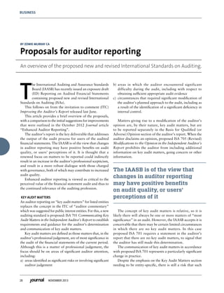 28 NOVEMBER 2013
BUSINESS
T
he International Auditing and Assurance Standards
Board (IAASB) has recently issued an exposure draft
(ED) Reporting on Audited Financial Statements
containing proposed new and revised International
Standards on Auditing (ISAs).
This follows on from the invitation to comment (ITC)
Improving the Auditor’s Report released last June.
This article provides a brief overview of the proposals,
with a comparison to the initial suggestions for improvements
that were outlined in the October 2012 Journal article
“Enhanced Auditor Reporting”.
The auditor’s report is the key deliverable that addresses
the output of the audit process for users of the audited
financial statements. The IAASB is of the view that changes
in auditor reporting may have positive benefits on audit
quality, or users’ perceptions of it. It is thought that a
renewed focus on matters to be reported could indirectly
result in an increase in the auditor’s professional scepticism,
and result in a more robust dialogue with those charged
with governance, both of which may contribute to increased
audit quality.
Enhanced auditor reporting is viewed as critical to the
perceived value of the financial statement audit and thus to
the continued relevance of the auditing profession.
 KEY AUDIT MATTERS
An auditor reporting on “key audit matters” for listed entities
replaces the concept in the ITC of “auditor commentary”
which was suggested for public interest entities. For this, a new
auditing standard is proposed: ISA 701 Communicating Key
Audit Matters in the Independent Auditor’s Report to establish
requirements and guidance for the auditor’s determination
and communication of key audit matters.
Key audit matters are defined as those matters that, in the
auditor’s professional judgement, are of most significance in
the audit of the financial statements of the current period.
Although this is a matter of professional judgement, the
focus should be on areas of significant auditor attention,
including:
a)	 areas identified as significant risks or involving significant
auditor judgement
b)	areas in which the auditor encountered significant
difficulty during the audit, including with respect to
obtaining sufficient appropriate audit evidence
c)	 circumstances that required significant modification of
the auditor’s planned approach to the audit, including as
a result of the identification of a significant deficiency in
internal control.
 
Matters giving rise to a modification of the auditor’s
opinion are, by their nature, key audit matters, but are
to be reported separately in the Basis for Qualified (or
Adverse) Opinion section of the auditor’s report. When the
auditor disclaims an opinion, proposed ISA 705 (Revised)
Modifications to the Opinion in the Independent Auditor’s
Report prohibits the auditor from including additional
information on key audit matters, going concern or other
information.
The IAASB is of the view that
changes in auditor reporting
may have positive benefits
on audit quality, or users’
perceptions of it
The concept of key audit matters is relative, so it is
likely there will always be one or more matters of “most
significance” in an audit. However, the IAASB accepts it is
conceivable that there may be certain limited circumstances
in which there are no key audit matters. In this case
proposed ISA 701 requires a statement in the auditor’s
report that there are no key audit matters, to signal that
the auditor has still made this determination.
The communication of key audit matters in accordance
with proposed ISA 701 represents a particularly significant
change in practice.
Despite the emphasis on the Key Audit Matters section
needing to be entity-specific, there is still a risk that such
BY ZOWIE MURRAY CA
Proposals for auditor reporting
An overview of the proposed new and revised International Standards on Auditing.
 