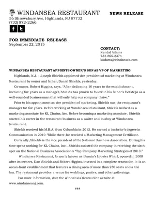 WINDANSEA RESTAURANT NEWS RELEASE
56 Shrewsbury Ave, Highlands, NJ 07732
(732) 872-2266
FOR IMMEDIATE RELEASE
September 22, 2015
CONTACT:
Kendal Adams
732-865-2374
kadams@windansea.com
WINDANSEA RESTAURANT APPOINTS OWNER’S SON AS VP OF MARKETING
Highlands, N.J. – Joseph Shields appointed vice president of marketing at Windansea
Restaurant by owner and father, Daniel Shields, yesterday.
Co-owner, Robert Higgins, says, “After dedicating 10 years to the establishment,
including five years as a manager, Shields has proven to follow in his father’s footsteps as a
well-rounded businessman that will only help our company thrive.”
Prior to his appointment as vice president of marketing, Shields was the restaurant’s
manager for five years. Before working at Windansea Restaurant, Shields worked as a
marketing associate for KL Chains, Inc. Before becoming a marketing associate, Shields
started his career in the restaurant business as a waiter and busboy at Windansea
Restaurant.
Shields received his M.B.A. from Columbia in 2012. He earned a bachelor’s degree in
Communication in 2010. While there, he received a Marketing Management Certificate.
Currently, Shields is the vice president of the National Business Association. During his
time spent working for KL Chains, Inc., Shields assisted the company in receiving the sixth
spot on the National Business Association’s “Top Company Marketing Strategies of 2013.”
Windansea Restaurant, formerly known as Branin’s Lobster Wharf, opened in 2000
after its owners, Dan Shields and Robert Higgins, invested in a complete renovation. It is an
ocean-front establishment that features a dining area of more than 250 seats and a tiki
bar. The restaurant provides a venue for weddings, parties, and other gatherings.
For more information, visit the Windansea Restaurant website at
www.windanseanj.com.
###
 