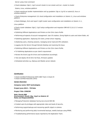 Server using rman command
• Oracle database 10gr2, 11gr2 convert cluster to non-cluster and non –cluster to cluster
Solaris, Linux, windows platform
• Oracle warehouse builder implementation and up gradation 10g to 11g R2 on solaris10, linux or
windows platform
• Oracle Enterprise management 12c cloud configuration and installation on Solaris 11, Linux and windows
platform
• Oracle Weblogic, form and report 11gR2 cluster ware configuration and installation on Solaris 11.1,
Linux platform
• Oracle cluster database 10gr2, 11gr2 setup configuration and migration IBM AIX 5.3,6.3,7.2 version
Platform
• Publishing Different Applications and Printers on the Citrix Users Profile
• Performing all aspects of account management. User ID creation, Giving Rights to users and share folder, etc
• Publishing application. Deploying ICA client, printer driver mapping,
• shadowing users, checking sessions, managing server load and CPU utilization.
• Logging into the Server through Remote Desktop and resolving the Issue.
• Publishing Different Applications and Printers on the Citrix Users Profile.
• To Publishing Applications as per client’s requirement
• Review the Event Logs for Errors and troubleshoot accordingly.
• Test and deploy OS & Citrix hot fixes, firmware updates
• Scheduled activities e.g. Backup and Weekly server reboots
Certification
• Oracle Certified Professional (OCP) DBA Track in Oracle 9i
• Oracle Certified Associate (OCA)
Career Overview
Company name: NIIT technologies
Project june-2015 – Till Date
Project Title: CONCOR
Role: Oracle DBA
Environment: Oracle 10g, 11gr2 on Solaris 10
Roles and Responsibilities
• Managing Production database having size around 600 GB.
• Created users & privileges with appropriate roles and levels of security.
• Performing Logical backups and recovering specific object or schema
• Monitoring and performing daily incremental backups, weekly backups using RMAN.
• Troubleshooting performance issues reported by the Application Team.
 