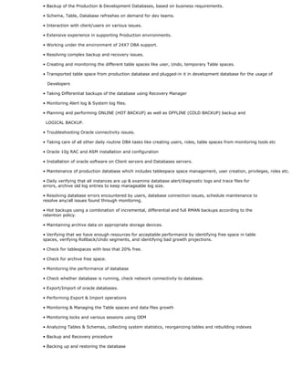 • Backup of the Production & Development Databases, based on business requirements.
• Schema, Table, Database refreshes on demand for dev teams.
• Interaction with client/users on various issues.
• Extensive experience in supporting Production environments.
• Working under the environment of 24X7 DBA support.
• Resolving complex backup and recovery issues.
• Creating and monitoring the different table spaces like user, Undo, temporary Table spaces.
• Transported table space from production database and plugged-in it in development database for the usage of
Developers
• Taking Differential backups of the database using Recovery Manager
• Monitoring Alert log & System log files.
• Planning and performing ONLINE (HOT BACKUP) as well as OFFLINE (COLD BACKUP) backup and
LOGICAL BACKUP.
• Troubleshooting Oracle connectivity issues.
• Taking care of all other daily routine DBA tasks like creating users, roles, table spaces from monitoring tools etc
• Oracle 10g RAC and ASM installation and configuration
• Installation of oracle software on Client servers and Databases servers.
• Maintenance of production database which includes tablespace space management, user creation, privileges, roles etc.
• Daily verifying that all instances are up & examine database alert/diagnostic logs and trace files for
errors, archive old log entries to keep manageable log size.
• Resolving database errors encountered by users, database connection issues, schedule maintenance to
resolve any/all issues found through monitoring.
• Hot backups using a combination of incremental, differential and full RMAN backups according to the
retention policy.
• Maintaining archive data on appropriate storage devices.
• Verifying that we have enough resources for acceptable performance by identifying free space in table
spaces, verifying Rollback/Undo segments, and identifying bad growth projections.
• Check for tablespaces with less that 20% free.
• Check for archive free space.
• Monitoring the performance of database
• Check whether database is running, check network connectivity to database.
• Export/Import of oracle databases.
• Performing Export & Import operations
• Monitoring & Managing the Table spaces and data files growth
• Monitoring locks and various sessions using OEM
• Analyzing Tables & Schemas, collecting system statistics, reorganizing tables and rebuilding indexes
• Backup and Recovery procedure
• Backing up and restoring the database
 