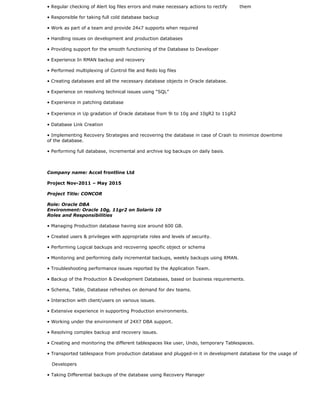 • Regular checking of Alert log files errors and make necessary actions to rectify them
• Responsible for taking full cold database backup
• Work as part of a team and provide 24x7 supports when required
• Handling issues on development and production databases
• Providing support for the smooth functioning of the Database to Developer
• Experience In RMAN backup and recovery
• Performed multiplexing of Control file and Redo log files
• Creating databases and all the necessary database objects in Oracle database.
• Experience on resolving technical issues using “SQL”
• Experience in patching database
• Experience in Up gradation of Oracle database from 9i to 10g and 10gR2 to 11gR2
• Database Link Creation
• Implementing Recovery Strategies and recovering the database in case of Crash to minimize downtime
of the database.
• Performing full database, incremental and archive log backups on daily basis.
Company name: Accel frontline Ltd
Project Nov-2011 – May 2015
Project Title: CONCOR
Role: Oracle DBA
Environment: Oracle 10g, 11gr2 on Solaris 10
Roles and Responsibilities
• Managing Production database having size around 600 GB.
• Created users & privileges with appropriate roles and levels of security.
• Performing Logical backups and recovering specific object or schema
• Monitoring and performing daily incremental backups, weekly backups using RMAN.
• Troubleshooting performance issues reported by the Application Team.
• Backup of the Production & Development Databases, based on business requirements.
• Schema, Table, Database refreshes on demand for dev teams.
• Interaction with client/users on various issues.
• Extensive experience in supporting Production environments.
• Working under the environment of 24X7 DBA support.
• Resolving complex backup and recovery issues.
• Creating and monitoring the different tablespaces like user, Undo, temporary Tablespaces.
• Transported tablespace from production database and plugged-in it in development database for the usage of
Developers
• Taking Differential backups of the database using Recovery Manager
 