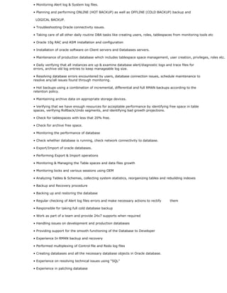 • Monitoring Alert log & System log files.
• Planning and performing ONLINE (HOT BACKUP) as well as OFFLINE (COLD BACKUP) backup and
LOGICAL BACKUP.
• Troubleshooting Oracle connectivity issues.
• Taking care of all other daily routine DBA tasks like creating users, roles, tablespaces from monitoring tools etc
• Oracle 10g RAC and ASM installation and configuration
• Installation of oracle software on Client servers and Databases servers.
• Maintenance of production database which includes tablespace space management, user creation, privileges, roles etc.
• Daily verifying that all instances are up & examine database alert/diagnostic logs and trace files for
errors, archive old log entries to keep manageable log size.
• Resolving database errors encountered by users, database connection issues, schedule maintenance to
resolve any/all issues found through monitoring.
• Hot backups using a combination of incremental, differential and full RMAN backups according to the
retention policy.
• Maintaining archive data on appropriate storage devices.
• Verifying that we have enough resources for acceptable performance by identifying free space in table
spaces, verifying Rollback/Undo segments, and identifying bad growth projections.
• Check for tablespaces with less that 20% free.
• Check for archive free space.
• Monitoring the performance of database
• Check whether database is running, check network connectivity to database.
• Export/Import of oracle databases.
• Performing Export & Import operations
• Monitoring & Managing the Table spaces and data files growth
• Monitoring locks and various sessions using OEM
• Analyzing Tables & Schemas, collecting system statistics, reorganizing tables and rebuilding indexes
• Backup and Recovery procedure
• Backing up and restoring the database
• Regular checking of Alert log files errors and make necessary actions to rectify them
• Responsible for taking full cold database backup
• Work as part of a team and provide 24x7 supports when required
• Handling issues on development and production databases
• Providing support for the smooth functioning of the Database to Developer
• Experience In RMAN backup and recovery
• Performed multiplexing of Control file and Redo log files
• Creating databases and all the necessary database objects in Oracle database.
• Experience on resolving technical issues using “SQL”
• Experience in patching database
 