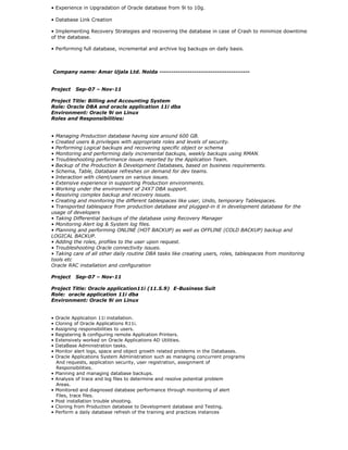 • Experience in Upgradation of Oracle database from 9i to 10g.
• Database Link Creation
• Implementing Recovery Strategies and recovering the database in case of Crash to minimize downtime
of the database.
• Performing full database, incremental and archive log backups on daily basis.
Company name: Amar Ujala Ltd. Noida ---------------------------------------
Project Sep-07 – Nov-11
Project Title: Billing and Accounting System
Role: Oracle DBA and oracle application 11i dba
Environment: Oracle 9i on Linux
Roles and Responsibilities:
• Managing Production database having size around 600 GB.
• Created users & privileges with appropriate roles and levels of security.
• Performing Logical backups and recovering specific object or schema
• Monitoring and performing daily incremental backups, weekly backups using RMAN.
• Troubleshooting performance issues reported by the Application Team.
• Backup of the Production & Development Databases, based on business requirements.
• Schema, Table, Database refreshes on demand for dev teams.
• Interaction with client/users on various issues.
• Extensive experience in supporting Production environments.
• Working under the environment of 24X7 DBA support.
• Resolving complex backup and recovery issues.
• Creating and monitoring the different tablespaces like user, Undo, temporary Tablespaces.
• Transported tablespace from production database and plugged-in it in development database for the
usage of developers
• Taking Differential backups of the database using Recovery Manager
• Monitoring Alert log & System log files.
• Planning and performing ONLINE (HOT BACKUP) as well as OFFLINE (COLD BACKUP) backup and
LOGICAL BACKUP.
• Adding the roles, profiles to the user upon request.
• Troubleshooting Oracle connectivity issues.
• Taking care of all other daily routine DBA tasks like creating users, roles, tablespaces from monitoring
tools etc
Oracle RAC installation and configuration
Project Sep-07 – Nov-11
Project Title: Oracle application11i (11.5.9) E-Business Suit
Role: oracle application 11i dba
Environment: Oracle 9i on Linux
• Oracle Application 11i installation.
• Cloning of Oracle Applications R11i.
• Assigning responsibilities to users.
• Registering & configuring remote Application Printers.
• Extensively worked on Oracle Applications AD Utilities.
• DataBase Administration tasks.
• Monitor alert logs, space and object growth related problems in the Databases.
• Oracle Applications System Administration such as managing concurrent programs
And requests, application security, user registration, assignment of
Responsibilities.
• Planning and managing database backups.
• Analysis of trace and log files to determine and resolve potential problem
Areas.
• Monitored and diagnosed database performance through monitoring of alert
Files, trace files.
• Post installation trouble shooting.
• Cloning from Production database to Development database and Testing.
• Perform a daily database refresh of the training and practices instances
 
