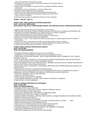 From pre-production and Production server.
• Monitored concurrent processes / spawned processes so that performance of
the system is maintained.
• Having a good knowledge on routine monitoring, database shutdown, backup,
Startup etc.
• Knowledge on Cloning of Release 11i using the Rapid clone.
• Cloning of Oracle Applications with autoconfig.
• Creation and sizing table spaces and setting table space attributes
• Patch analysis for database and applications patches including, family
Packs, and one-of patches.
• Performed patch analysis for patches involving lot of pre-requisites.
Project Sep-07 – Nov-11
Project Title: Adpro booking and billing application
Role: Sql Server 2008 admin
Environment: Sql Server 2008 Standard edition x64 (Windows Server 2008 Standard Edition)
• Analysis of the existing setups and specifications of the Project.
• DBA activities like analysis of Space Availability, Backups (transaction log, complete) and Scheduled Jobs.
• Monitoring Transactional Replication and trouble shooting in necessary conditions.
• Updating Service packs and Security patches for the Servers.
• Testing the Data Backup by restoring as test database in a test server.
• Setting up of full-proof Disaster Recovery Mechanism
• Performance Tuning – Tune, analyze and optimize costly queries to reduce logical disk I/O for effective
Performance.
• Monitoring of server performance by profiler during peak periods of server utilization.
• Create and re-evaluate Indexes and made needed modifications for better performance.
• Creating and Reviewing Security features for all the servers.
Project: Adpro software Enhancement System
Role: Oracle DBA
Roles and Responsibilities:
• Managing Production database having size around 500 GB.
• Installation of oracle software on Client servers and Databases servers.
• Maintenance of production database which includes tablespace space management, user creation,
privileges, roles etc.
• Daily verifying that all instances are up & examine database alert/diagnostic logs and trace files for
errors, archive old log entries to keep manageable log size.
• Resolving database errors encountered by users, database connection issues, schedule maintenance to
resolve any/all issues found through monitoring.
• Hot backups using a combination of incremental, differential and full RMAN backups according to the
retention policy.
• Maintaining archive data on appropriate storage devices.
• Verifying that we have enough resources for acceptable performance by identifying free space in
tablespaces, verifying Rollback/Undo segments, identifying bad growth projections.
• Check for tablespaces with less that 20% free.
• Check for archive free space.
• Monitoring the performance of database
• Check whether database is running, check network connectivity to database.
• Export/Import of oracle databases.
Project: Database Maintenance and Support
Role: Oracle DBA
Roles and Responsibilities:
• Managing Oracle Storage Structure
• Creating the users and profiles and task related to Database Security
• Performing Export & Import operations
• Monitoring & Managing the Table spaces and data files growth
• Monitoring locks and various sessions using OEM
• Analyzing Tables & Schemas, collecting system statistics, reorganizing tables and rebuilding indexes
• Backup and Recovery procedure
• Backing up and restoring the database
• Regular checking of Alert log file errors and make necessary actions to rectify them
• Responsible for taking full cold database backup
• Work as part of a team and provide 24x7 support when required
• Handling issues on development and production databases
• Providing support for the smooth functioning of the Database to Developer
• experience In RMAN backup and recovery
• Performed multiplexing of Control file and Redo log files
 