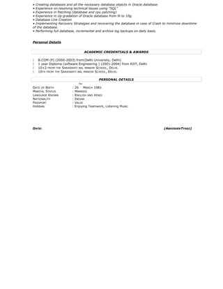 • Creating databases and all the necessary database objects in Oracle database.
• Experience on resolving technical issues using “SQL”
• Experience in Patching (database and cpu patching)
• Experience in Up gradation of Oracle database from 9i to 10g.
• Database Link Creation
• Implementing Recovery Strategies and recovering the database in case of Crash to minimize downtime
of the database.
• Performing full database, incremental and archive log backups on daily basis.
Personal Details
ACADEMIC CREDENTIALS & AWARDS
 B.COM (P) (2000-2003) from(Delhi University, Delhi)
 1 year Diploma (software Engineering ) (2001-2004) from KIIT, Delhi
 10+2 FROM THE SARASWATI BAL MANDIR SCHOOL, DELHI.
 10TH FROM THE SARASWATI BAL MANDIR SCHOOL, DELHI.
PERSONAL DETAILS
DATE OF BIRTH : 26
TH
MARCH 1981
MARITAL STATUS : MARRIED
LANGUAGE KNOWN : ENGLISH AND HINDI
NATIONALITY : INDIAN
PASSPORT : VALID
Hobbies : Enjoying Teamwork, Listening Music.
DATE: (ABHISHEKTYAGI)
 