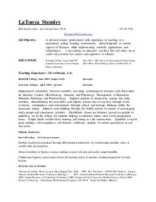 LaTonya Stemley
8004 Bentley Drive, San Antonio Texas 78218 210-718-5938
LStemley504@outlook.com
Job Objective A devoted science professional with experience in teaching in a
proprietary college learning environment. Knowledgeable in various
aspects of Sciences, while implementing scientific applications and
technologies. I am seeking an educators’ position that will allow me to
exude my passions for science and eagerness to educate.
EDUCATION Dowling College, Long Island NY 2011-2013 – MScourses in Environmental Microbiology
Southern University at New Orleans 2004-2009 – BS in Biology [Class of 2009] GPA 3.4
Minor- Chemistry
Teaching Experience; (New Orleans, LA)
BlueCliff College: June 2009-August 2011 Instructor
Concorde College: April 2014 – present Instructor
Implemented curriculum based on scientific reasoning, technological advances and observation
for Infection Control, Microbiology, Anatomy and Physiology, Management of Hazardous
Materials Pathology and Pharmacology. Inspired students to incorporate science into daily
activities, demonstrating the necessities and impacts science has on our lives through foods,
cosmetics, communities and environments through critical and strategic thinking within the
classroom setting. Initiated team building through the buddy system, by means of encouraging
study groups and educational activities. Established classroom behavior proved acceptable to
guidelines set by the college for students helping to minimize future class room management
issues. Taught hands on laboratory training and testing in a lab environment. Qualified to teach
gram staining, cell recognition, cell division, radiology, analysis of various parameters in soil
and water.
Methods Experience
BlueCliff College New Orleans Louisiana
Enabled student presentations through differentiated instruction, by orchestrating modular series of
weekly mini presentations.
Tutored students in Science courses, making science relevant and easily comprehendible.
Collaborated quizzes and exams to better fit learning styles of students, student preparation for state
boards.
HONORS AND ACTIVITIES;
National Scientific Honor Society (Beta Kappa Chi), 2006 – 2008; Vice President – SUNO NIS Chapter; Annual
Arizona Student Research Conference (Biology) 2007; AnnualAtlanta Student Research Conference (Biology)
2008; AnnualScience of Toxicology Conference 2008 Louisiana State University Health Sciences Center 2008;
School of Dentistry – Enrichment Multicultural Program. 2013-2014; Under the Bridge Ministry
 